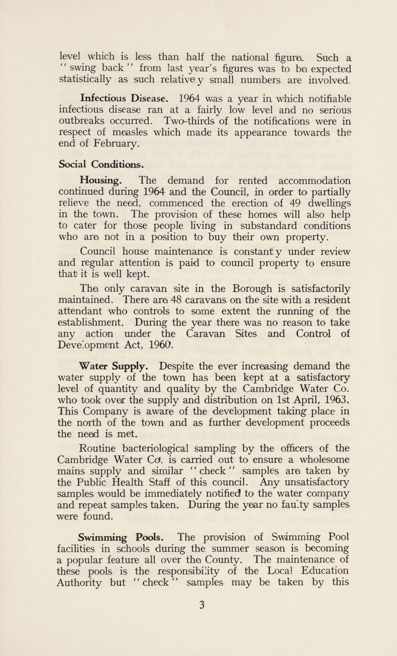 level which is less than half the national figure. Such a “ swing back'’ from last year’s figures was to be expected statistically as such relative y small numbers are involved. Infectious Disease. 1964 was a year in wliich notifiable infectious disease ran at a fairly low level and no serious outbreaks occurred. Two-thirds of the notifications were in respect of measles which made its appearance towards the end of February. Social Conditions. Housing. The demand for rented accommodation continued during 1964 and the Council, in order to partially relieve the need, commenced the erection of 49 dwellings in the town. The provision of these homes will also help to cater for those people living in substandard conditions who are not in a position to buy their own property. Council house maintenance is constant y under review and regular attention is paid to council property to ensure that it is well kept. The only caravan site in the Borough is satisfactorily maintained. There are 48 caravans on the site with a resident attendant who controls to some extent the running of the establishment. During the year there was nO' reason to take any action under the Caravan Sites and Control of Development Act, 1960. Water Supply. Despite the ever increasing demand the water supply of the town has been kept at a satisfactory level of quantity and quality by the Cambridge Water Co. who took ovea: the supply and distribution on 1st April, 1963. This Company is aware of the development taking place in the north of the town and as further development proceeds the need is met. Routine bacteriological sampling by the officers of the Cambridge Water Cd. is carried out tO' ensure a wholesome mains supply and similar ‘ ‘ check ’ ’ samples arei taken by the Public Health Staff of this council. Any unsatisfactory samples would be immediately notified to the water company and repeat samples taken. During the year no faulty samples were found. Swimming Pools. The provision of Swimming Pool facilities in schools during the summer season is becoming a popular feature all over the County. The maintenance of these pools is the responsibility of the Local Education Authority but ‘ ‘ check ’ ’ samples may be taken by this