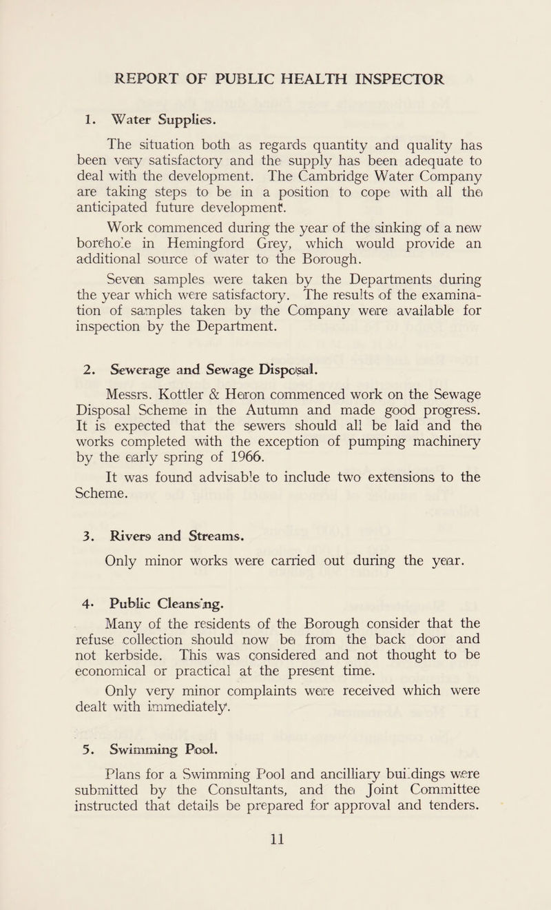 REPORT OF PUBLIC HEALTH INSPECTOR 1. Water Supplies. The situation both as regards quantity and quality has been very satisfactory and the supply has been adequate to deal with the development. The Cambridge Water Company are taking steps to be in a position to cope with all thei anticipated future development. Work commenced during the year of the sinking of a new borehole in Hemingford Grey, which would provide an additional source of water to the Borough. Seven samples were taken by the Departments during the year which were satisfactory. The results of the examina¬ tion of samples taken by the Company were available for inspection by the Department. 2. Sewerage and Sewage Dispcisiai. Messrs. Kottler & Heron commenced work on the Sewage Disposal Scheme in the Autumn and made good progress. It is expected that the sewers should all be laid and the works completed with the exception of pumping machinery by the early spring of 1966. It was found advisable to include two extensions to the Scheme. 3. Rivers and Streams. Only minor works were carried out during the year. 4* Public Cleansfing. Many of the residents of the Borough consider that the refuse collection should now be from the back door and not kerbside. This was considered and not thought to be economucal or practical at the present time. Only very minor complaints were received which were dealt with immediately. 5. Swimming; Poiol. Plans for a Swimming Pool and ancilliary buildings were submitted by the Consultants, and the Joint Committee instructed that details be prepared for approval and tenders.