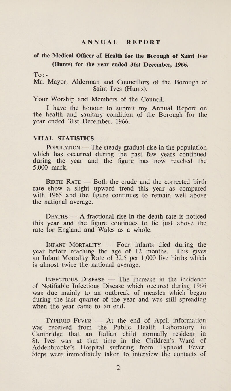ANNUAL REPORT of the Medical Officer of Health for the Borough of Saint Ives (Hunts) for the year ended 31st December, 1966. To:- Mr. Mayor, Alderman and Councillors of the Borough of Saint Ives (Hunts). Your Worship and Members of the Council. I have the honour to submit my Annual Report on the health and sanitary condition of the Borough for the year ended 31st December, 1966. VITAL STATISTICS Population — The steady gradual rise in the population which has occurred during the past few years continued during the year and the figure has now reached the 5,000 mark. Birth Rate — Both the crude and the corrected birth rate show a slight upward trend this year as compared with 1965 and the figure continues to remain well above the national average. Deaths — A fractional rise in the death rate is noticed this year and the figure continues to lie just above the rate for England and Wales as a whole. Infant Mortality — Four infants died during the year before reaching the age of 12 months. This gives an Infant Mortality Rate of 32.5 per 1,000 live births which is almost twice the national average. Infectious Disease — The increase in the incidence of Notifiable Infectious Disease which occured during 1966 was due mainly to an outbreak of measles which began during the last quarter of the year and was still spreading when the year came to an end. Typhoid Fever — At the end of April information was received from the Public Health Laboratory in Cambridge that an Italian child normally resident in St. Ives was at that time in the Children’s Ward of Addenbrooke’s Hospital suffering from Typhoid Fever. Steps were immediately taken to interview the contacts of