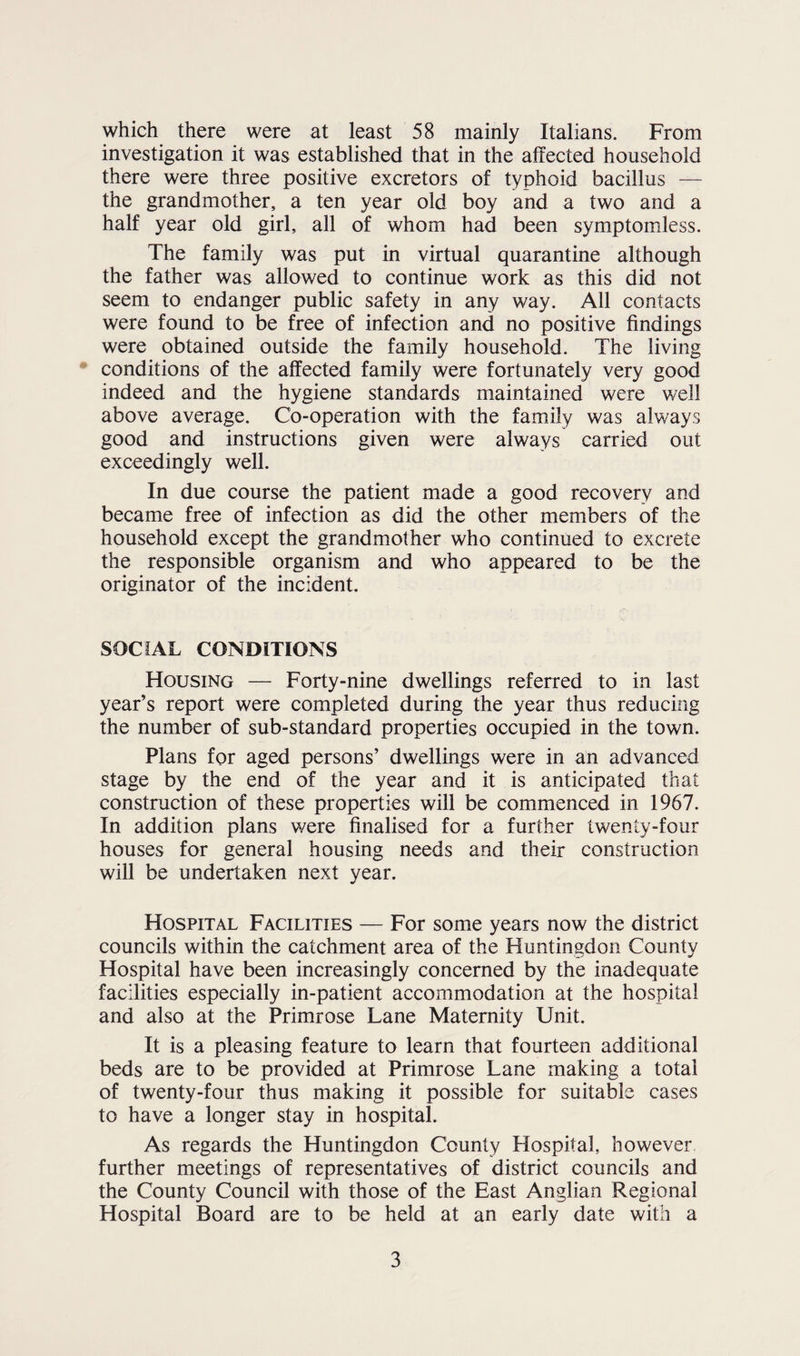 which there were at least 58 mainly Italians. From investigation it was established that in the affected household there were three positive excretors of typhoid bacillus — the grandmother, a ten year old boy and a two and a half year old girl, all of whom had been symptomless. The family was put in virtual quarantine although the father was allowed to continue work as this did not seem to endanger public safety in any way. All contacts were found to be free of infection and no positive findings were obtained outside the family household. The living conditions of the affected family were fortunately very good indeed and the hygiene standards maintained were well above average. Co-operation with the family was always good and instructions given were always carried out exceedingly well. In due course the patient made a good recovery and became free of infection as did the other members of the household except the grandmother who continued to excrete the responsible organism and who appeared to be the originator of the incident. SOCIAL CONDITIONS Housing — Forty-nine dwellings referred to in last year’s report were completed during the year thus reducing the number of sub-standard properties occupied in the town. Plans for aged persons’ dwellings were in an advanced stage by the end of the year and it is anticipated that construction of these properties will be commenced in 1967. In addition plans were finalised for a further twenty-four houses for general housing needs and their construction will be undertaken next year. Hospital Facilities — For some years now the district councils within the catchment area of the Huntingdon County Hospital have been increasingly concerned by the inadequate facilities especially in-patient accommodation at the hospital and also at the Primrose Lane Maternity Unit. It is a pleasing feature to learn that fourteen additional beds are to be provided at Primrose Lane making a total of twenty-four thus making it possible for suitable cases to have a longer stay in hospital. As regards the Huntingdon County Hospital, however further meetings of representatives of district councils and the County Council with those of the East Anglian Regional Hospital Board are to be held at an early date with a