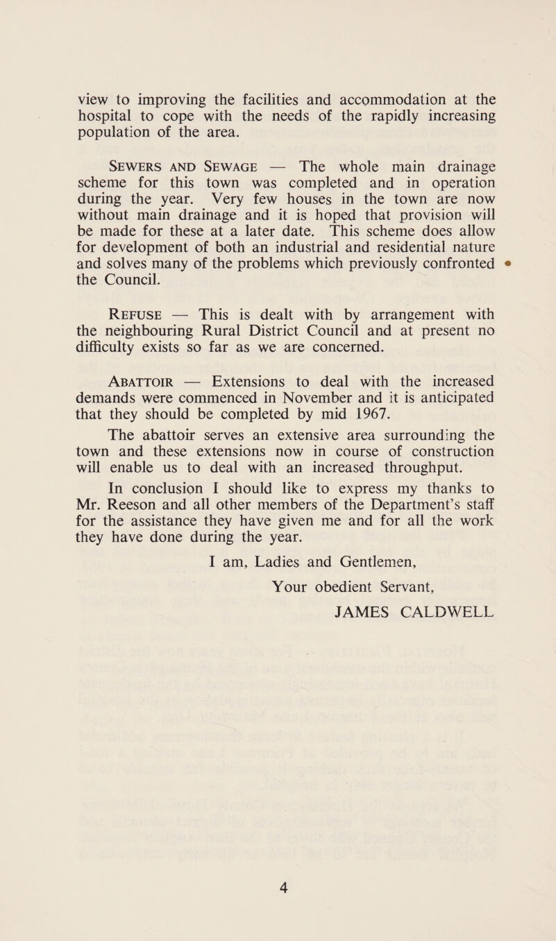 view to improving the facilities and accommodation at the hospital to cope with the needs of the rapidly increasing population of the area. Sewers and Sewage — The whole main drainage scheme for this town was completed and in operation during the year. Very few houses in the town are now without main drainage and it is hoped that provision will be made for these at a later date. This scheme does allow for development of both an industrial and residential nature and solves many of the problems which previously confronted • the Council. Refuse — This is dealt with by arrangement with the neighbouring Rural District Council and at present no difficulty exists so far as we are concerned. Abattoir — Extensions to deal with the increased demands were commenced in November and it is anticipated that they should be completed by mid 1967. The abattoir serves an extensive area surrounding the town and these extensions now in course of construction will enable us to deal with an increased throughput. In conclusion I should like to express my thanks to Mr. Reeson and all other members of the Department’s staff for the assistance they have given me and for all the work they have done during the year. I am. Ladies and Gentlemen, Your obedient Servant, JAMES CALDWELL