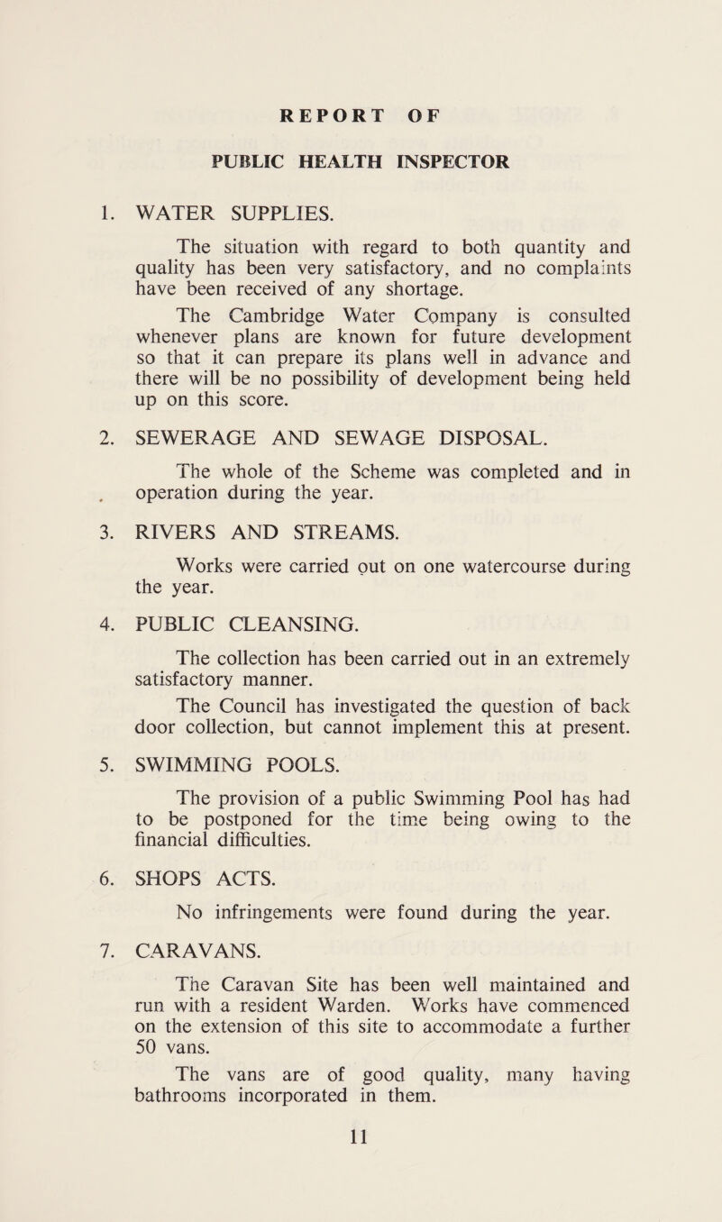 REPORT OF PUBLIC HEALTH INSPECTOR 1. WATER SUPPLIES. The situation with regard to both quantity and quality has been very satisfactory, and no complaints have been received of any shortage. The Cambridge Water Company is consulted whenever plans are known for future development so that it can prepare its plans well in advance and there will be no possibility of development being held up on this score. 2. SEWERAGE AND SEWAGE DISPOSAL. The whole of the Scheme was completed and in operation during the year. 3. RIVERS AND STREAMS. Works were carried out on one watercourse during the year. 4. PUBLIC CLEANSING. The collection has been carried out in an extremely satisfactory manner. The Council has investigated the question of back door collection, but cannot implement this at present. 5. SWIMMING POOLS. The provision of a public Swimming Pool has had to be postponed for the time being owing to the financial difficulties. 6. SHOPS ACTS. No infringements were found during the year. 7. CARAVANS. The Caravan Site has been well maintained and run with a resident Warden. Works have commenced on the extension of this site to accommodate a further 50 vans. The vans are of good quality, many having bathrooms incorporated in them.