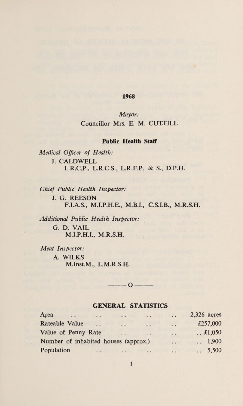 1968 Mayor: Councillor Mrs. E. M. CUTTILL Public Health Staff Medical Officer of Health: J. CALDWELL L.R.C.P., L.R.C.S., L.R.F.P. & S., D.P.H. Chief Public Health Inspector: J. G. REESON F.I.A.S., M.I.P.H.E., C.S.I.B., M.R.S.H. Additional Public Health Inspector: G. D. VAIL M.I.P.H.I., M.R.S.H. Meat Inspector: A. WILKS M.Inst.M., L.M.R.S.H. -O- GENERAL STATISTICS Area .. .. .. .. .. 2,326 acres Rateable Value .. .. .. .. £257,000 Value of Penny Rate .. .. .. .. £1,050 Number of inhabited houses (approx.) .. .. 1,900 Population .. .. .. .. .. 5,500