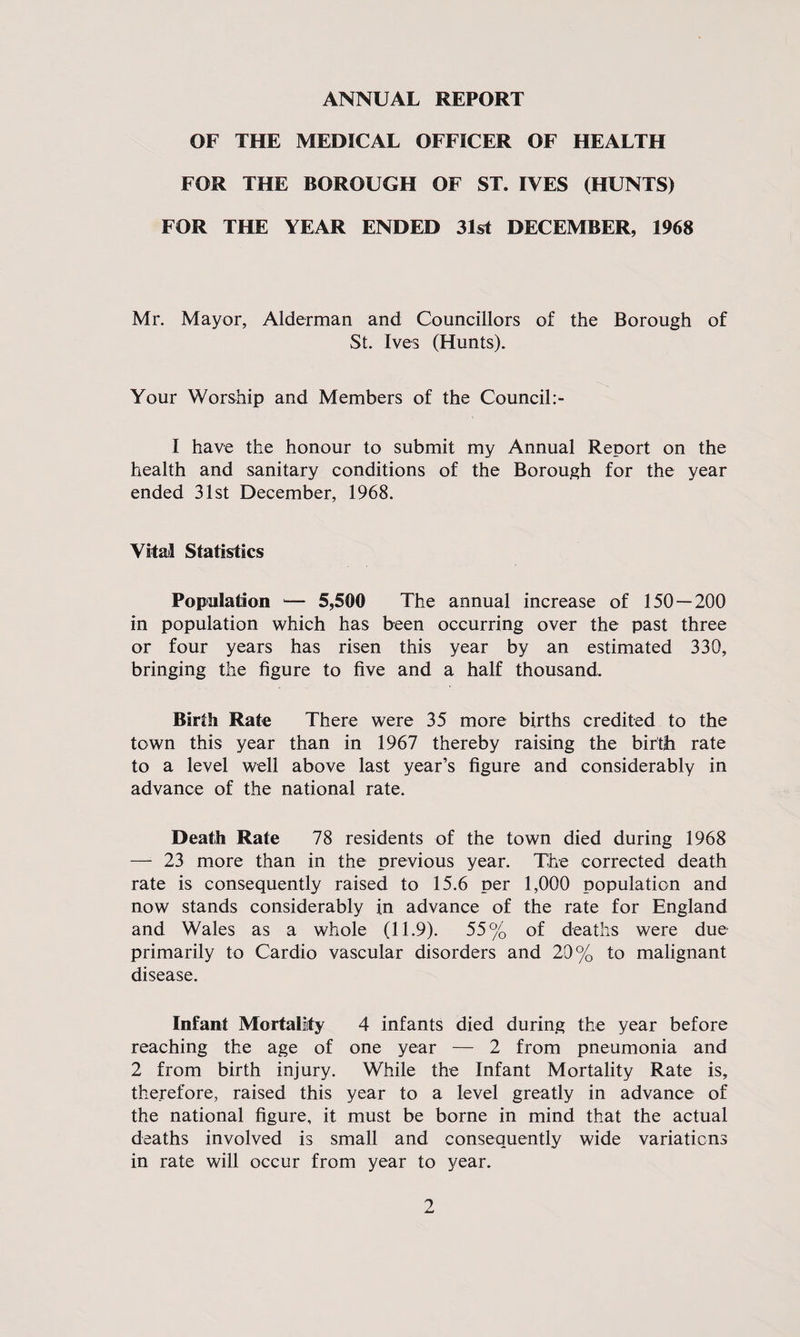 ANNUAL REPORT OF THE MEDICAL OFFICER OF HEALTH FOR THE BOROUGH OF ST. IVES (HUNTS) FOR THE YEAR ENDED 31st DECEMBER, 1968 Mr. Mayor, Alderman and Councillors of the Borough of St. Ives (Hunts). Your Worship and Members of the Council:- I have the honour to submit my Annual Report on the health and sanitary conditions of the Borough for the year ended 31st December, 1968. Vital Statistics Population *— 5,500 The annual increase of 150 — 200 in population which has been occurring over the past three or four years has risen this year by an estimated 330, bringing the figure to five and a half thousand. Birth Rate There were 35 more births credited to the town this year than in 1967 thereby raising the birth rate to a level well above last year’s figure and considerably in advance of the national rate. Death Rate 78 residents of the town died during 1968 — 23 more than in the previous year. The corrected death rate is consequently raised to 15.6 per 1,000 population and now stands considerably in advance of the rate for England and Wales as a whole (11.9). 55% of deaths were due primarily to Cardio vascular disorders and 20% to malignant disease. Infant Mortality 4 infants died during the year before reaching the age of one year — 2 from pneumonia and 2 from birth injury. While the Infant Mortality Rate is, therefore, raised this year to a level greatly in advance of the national figure, it must be borne in mind that the actual deaths involved is small and consequently wide variations in rate will occur from year to year.