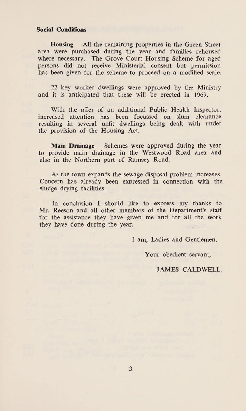Social Conditions Housing All the remaining properties in the Green Street area were purchased during the year and families rehoused where necessary. The Grove Court Housing Scheme for aged persons did not receive Ministerial consent but permission has been given for the scheme to proceed on a modified scale. 22 key worker dwellings were approved by the Ministry and it is anticipated that these will be erected in 1969. With the offer of an additional Public Health Inspector, increased attention has been focussed on slum clearance resulting in several unfit dwellings being dealt with under the provision of the Housing Act. Main Drainage Schemes were approved during the year to provide main drainage in the Westwood Road area and also in the Northern part of Ramsey Road. As the town expands the sewage disposal problem increases. Concern has already been expressed in connection with the sludge drying facilities. In conclusion I should like to express my thanks to Mr. Reeson and all other members of the Department’s staff for the assistance they have given me and for all the work they have done during the year. I am, Ladies and Gentlemen, Your obedient servant, JAMES CALDWELL.