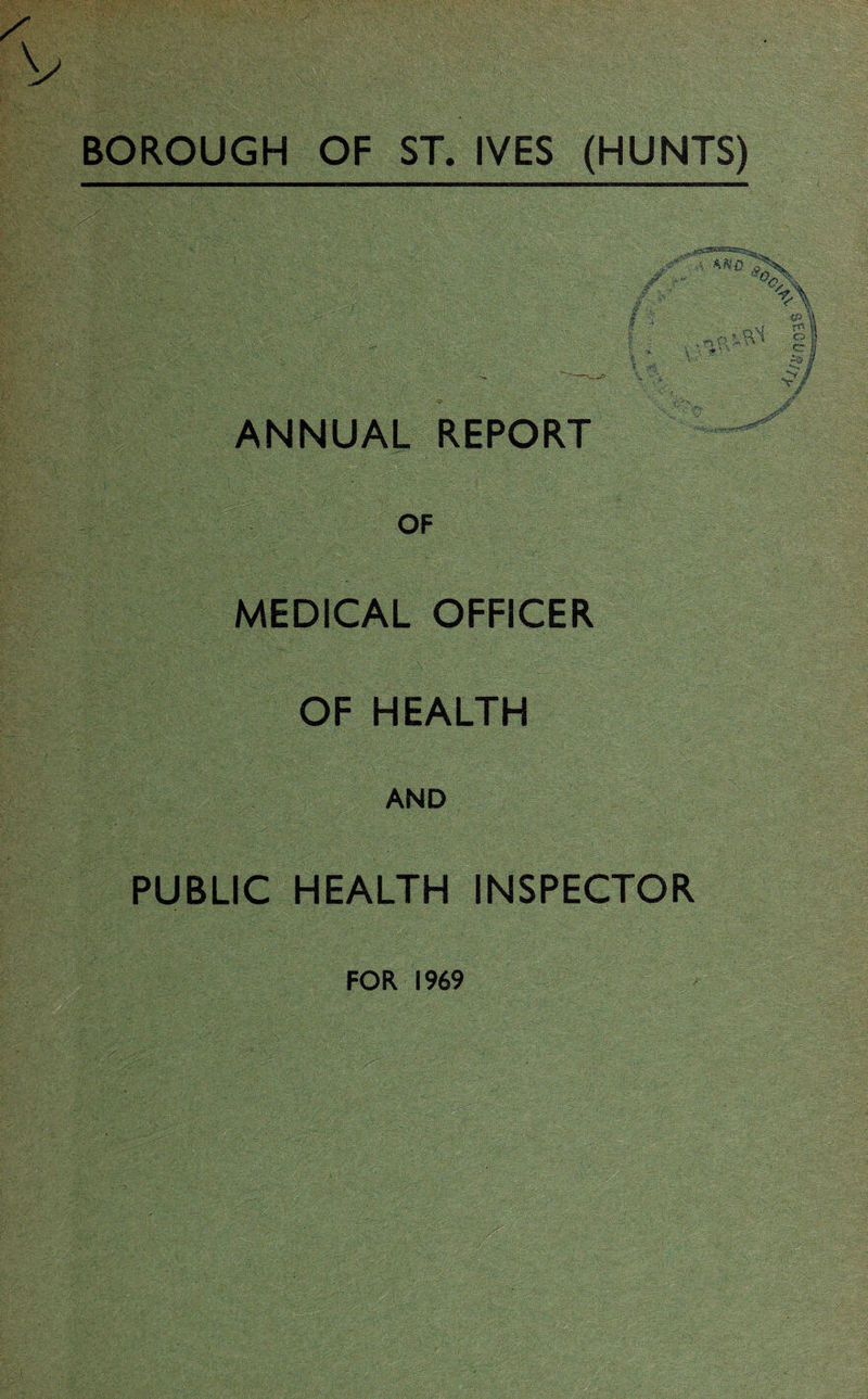 BOROUGH OF ST. IVES (HUNTS) % l I m - § • V- £-• ANNUAL REPORT OF MEDICAL OFFICER OF HEALTH AND PUBLIC HEALTH INSPECTOR FOR 19#