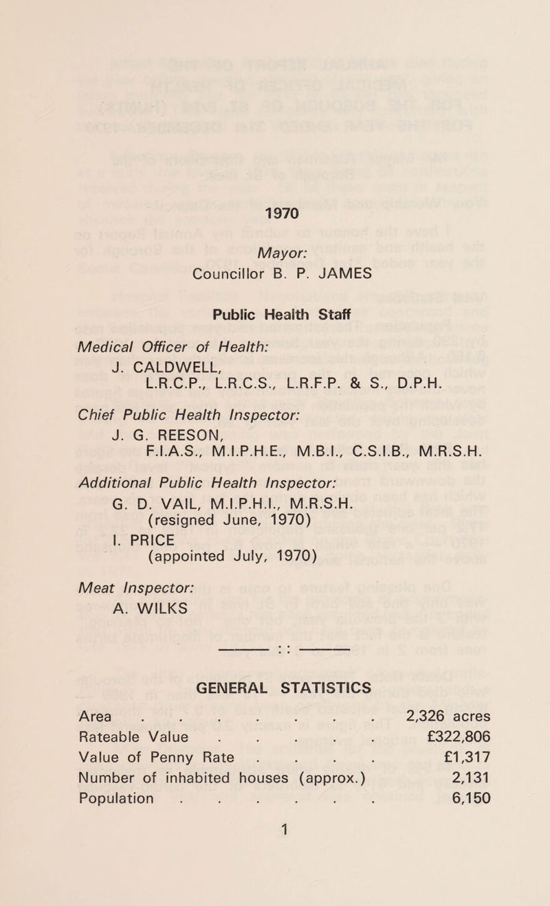 1970 Mayor: Councillor B. P. JAMES Public Health Staff Medical Officer of Health: J. CALDWELL, L.R.C.P., L.R.C.S., L.R.F.P. & S., Chief Public Health Inspector: J. G. REESON, F.I.A.S., M.I.P.H.E., M.B.L, C.S.I. Additional Public Health Inspector: G. D. VAIL, M.I.P.H.L, M.R.S.H. (resigned June, 1970) I. PRICE (appointed July, 1970) Meat Inspector: A. WILKS GENERAL STATISTICS Area ...... Rateable Value .... Value of Penny Rate Number of inhabited houses (approx.) Population ..... D.P.H. B., M.R.S.H. 2,326 acres £322,806 £1,317 2,131 6,150