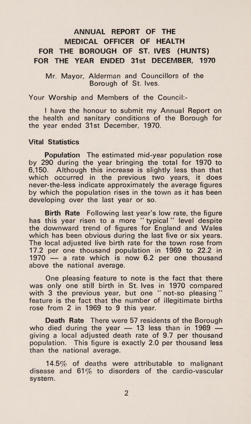 ANNUAL REPORT OF THE MEDICAL OFFICER OF HEALTH FOR THE BOROUGH OF ST. IVES (HUNTS) FOR THE YEAR ENDED 31st DECEMBER, 1970 Mr. Mayor, Alderman and Councillors of the Borough of St. Ives. Your Worship and Members of the Council:- I have the honour to submit my Annual Report on the health and sanitary conditions of the Borough for the year ended 31st December, 1970. Vital Statistics Population The estimated mid-year population rose by 290 during the year bringing the total for 1970 to 6,150. Although this increase is slightly less than that which occurred in the previous two years, it does never-the-less indicate approximately the average figures by which the population rises in the town as it has been developing over the last year or so. Birth Rate Following last year's low rate, the figure has this year risen to a more  typical  level despite the downward trend of figures for England and Wales which has been obvious during the last five or six years. The local adjusted live birth rate for the town rose from 17.2 per one thousand population In 1969 to 22.2 in 1970 — a rate which is now 6.2 per one thousand above the national average. One pleasing feature to note is the fact that there was only one still birth in St. Ives in 1970 compared with 3 the previous year, but one  not-so pleasing  feature Is the fact that the number of Illegitimate births rose from 2 in 1969 to 9 this year. Death Rate There were 57 residents of the Borough who died during the year — 13 less than In 1969 — giving a local adjusted death rate of 9.7 per thousand population. This figure is exactly 2.0 per thousand less than the national average. 14.5% of deaths were attributable to malignant disease and 61% to disorders of the cardio-vascular system.