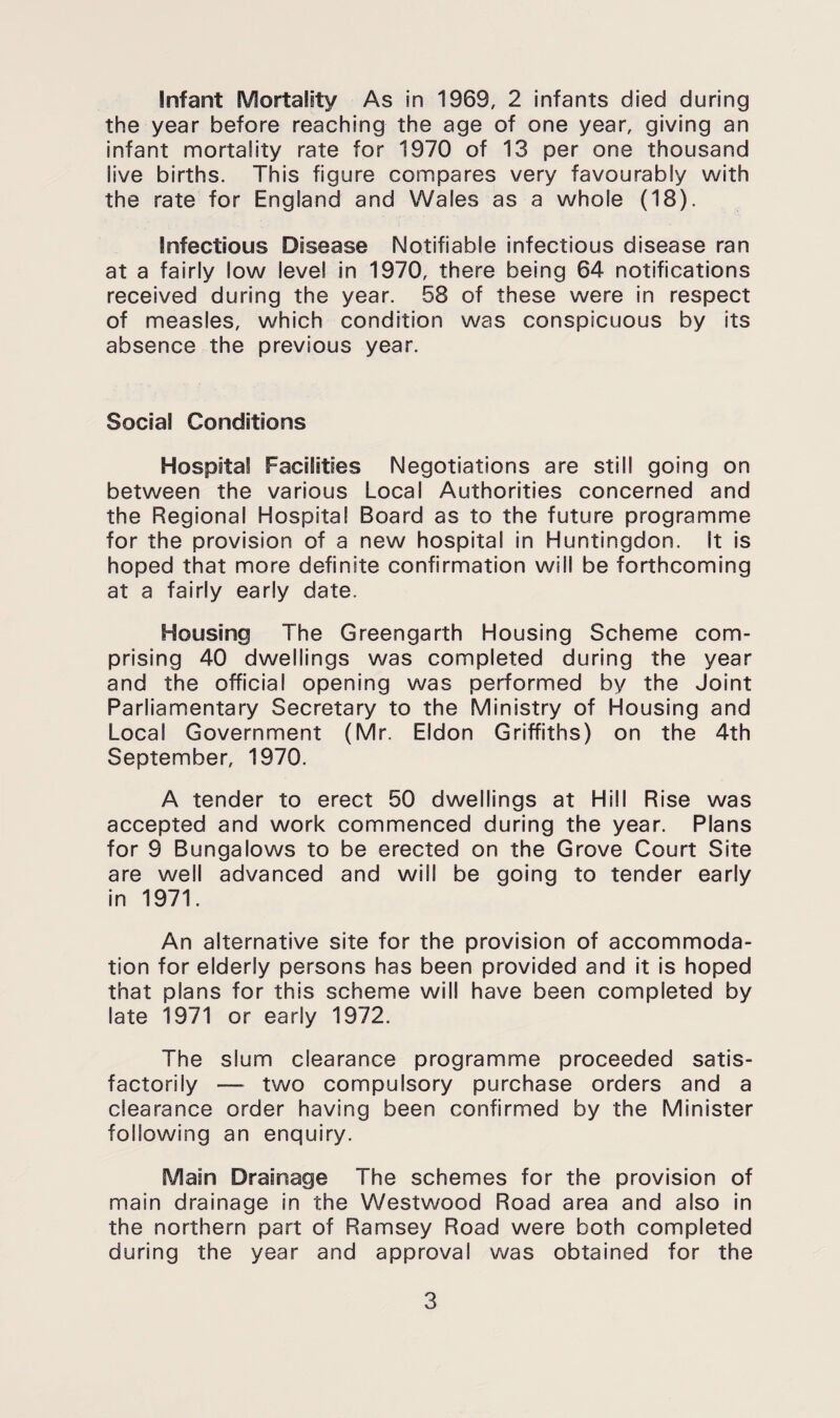 the year before reaching the age of one year, giving an infant mortality rate for 1970 of 13 per one thousand live births. This figure compares very favourably with the rate for England and Wales as a whole (18). Infectious Disease Notifiable infectious disease ran at a fairly low level in 1970, there being 64 notifications received during the year. 58 of these were in respect of measles, which condition was conspicuous by its absence the previous year. Social Conditions Hospital Facilities Negotiations are still going on between the various Local Authorities concerned and the Regional Hospital Board as to the future programme for the provision of a new hospital in Huntingdon. It Is hoped that more definite confirmation will be forthcoming at a fairly early date. Housing The Greengarth Housing Scheme com¬ prising 40 dwellings was completed during the year and the official opening was performed by the Joint Parliamentary Secretary to the Ministry of Housing and Local Government (Mr. Eldon Griffiths) on the 4th September, 1970. A tender to erect 50 dwellings at Hill Rise was accepted and work commenced during the year. Plans for 9 Bungalows to be erected on the Grove Court Site are well advanced and will be going to tender early In 1971. An alternative site for the provision of accommoda¬ tion for elderly persons has been provided and it Is hoped that plans for this scheme will have been completed by late 1971 or early 1972. The slum clearance programme proceeded satis¬ factorily — two compulsory purchase orders and a clearance order having been confirmed by the Minister following an enquiry. Main Drainage The schemes for the provision of main drainage in the Westwood Road area and also in the northern part of Ramsey Road were both completed during the year and approval was obtained for the 3