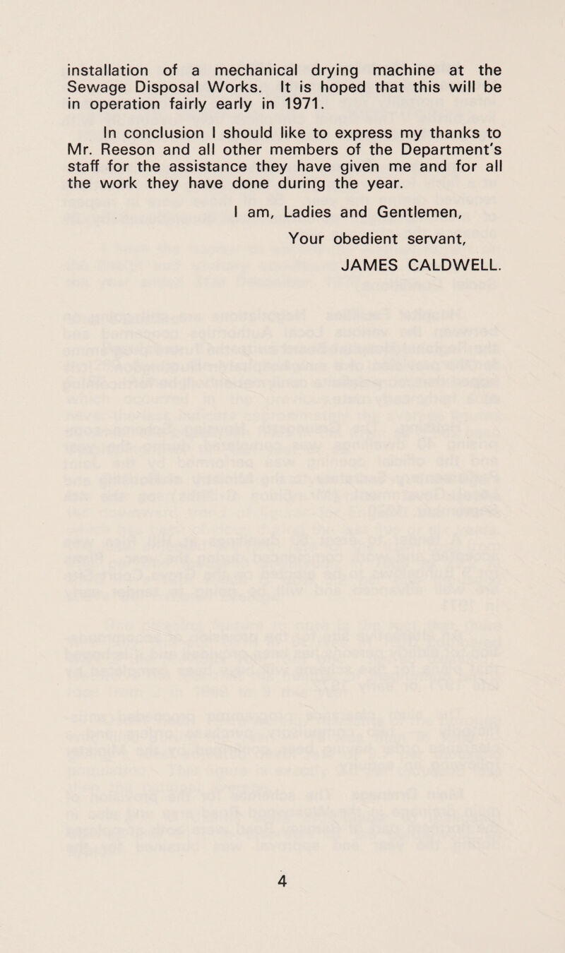 installation of a mechanical drying machine at the Sewage Disposal Works. It is hoped that this will be in operation fairly early in 1971. In conclusion I should like to express my thanks to Mr. Reason and all other members of the Department's staff for the assistance they have given me and for all the work they have done during the year. I am. Ladles and Gentlemen, Your obedient servant, JAMES CALDWELL.