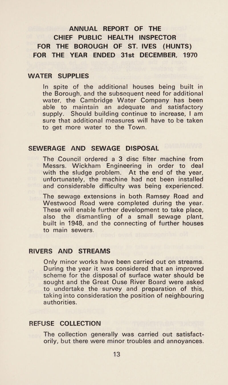 ANNUAL REPORT OF THE CHIEF PUBLIC HEALTH INSPECTOR FOR THE BOROUGH OF ST. IVES (HUNTS) FOR THE YEAR ENDED 31st DECEMBER, 1970 WATER SUPPLIES in spite of the additional houses being built in the Borough, and the subsequent need for additional water, the Cambridge Water Company has been able to maintain an adequate and satisfactory supply. Should building continue to increase, I am sure that additional measures will have to be taken to get more water to the Town. SEWERAGE AND SEWAGE DISPOSAL The Council ordered a 3 disc filter machine from Messrs. Wickham Engineering in order to deal with the sludge problem. At the end of the year, unfortunately, the machine had not been installed and considerable difficulty was being experienced. The sewage extensions in both Ramsey Road and Westwood Road were completed during the year. These will enable further development to take place, also the dismantling of a small sewage plant, built in 1948, and the connecting of further houses to main sewers. RIVERS AND STREAMS Only minor works have been carried out on streams. During the year it was considered that an improved scheme for the disposal of surface water should be sought and the Great Ouse River Board were asked to undertake the survey and preparation of this, taking into consideration the position of neighbouring authorities. REFUSE COLLECTION The collection generally was carried out satisfact¬ orily, but there were minor troubles and annoyances.