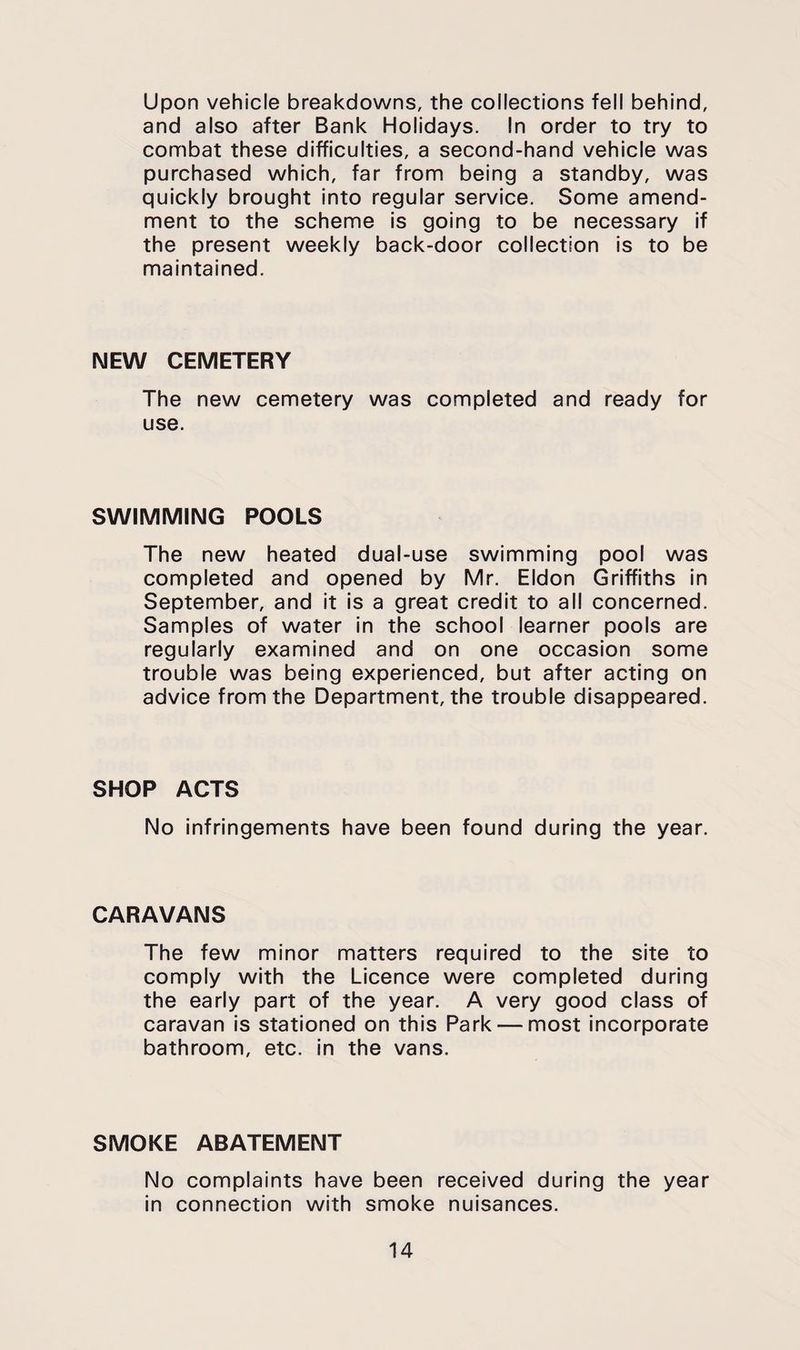 upon vehicle breakdowns, the collections fell behind, and also after Bank Holidays. In order to try to combat these difficulties, a second-hand vehicle was purchased which, far from being a standby, was quickly brought into regular service. Some amend¬ ment to the scheme is going to be necessary if the present weekly back-door collection is to be maintained. NEW CEMETERY The new cemetery was completed and ready for use. SWIMMING POOLS The new heated dual-use swimming pool was completed and opened by Mr. Eldon Griffiths in September, and it is a great credit to all concerned. Samples of water in the school learner pools are regularly examined and on one occasion some trouble was being experienced, but after acting on advice from the Department, the trouble disappeared. SHOP ACTS No infringements have been found during the year. CARAVANS The few minor matters required to the site to comply with the Licence were completed during the early part of the year. A very good class of caravan is stationed on this Park — most incorporate bathroom, etc. in the vans. SMOKE ABATEMENT No complaints have been received during the year in connection with smoke nuisances.