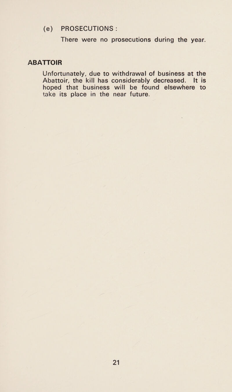(e) PROSECUTIONS : There were no prosecutions during the year. ABATTOIR Unfortunately, due to withdrawal of business at the Abattoir, the kill has considerably decreased. It is hoped that business will be found elsewhere to take its place in the near future.