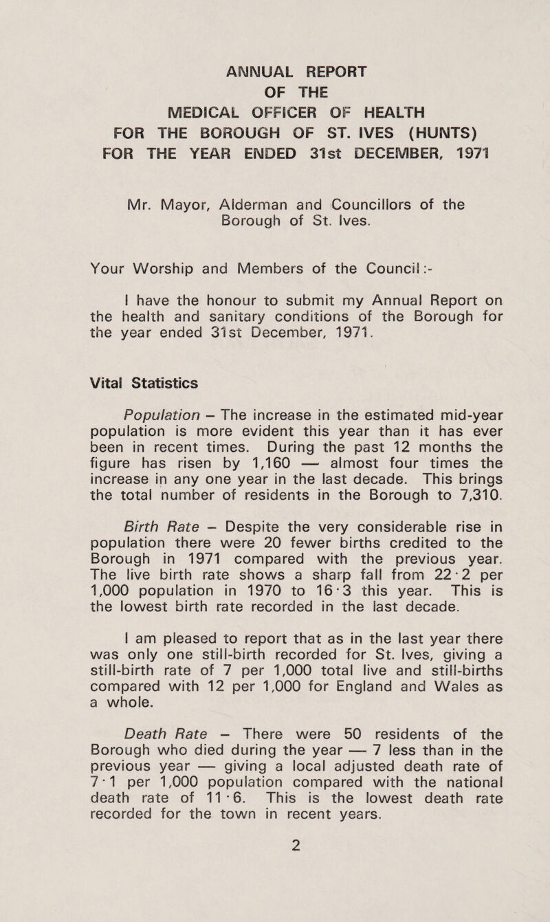 ANNUAL REPORT OF THE MEDICAL OFFICER OF HEALTH FOR THE BOROUGH OF ST. IVES (HUNTS) FOR THE YEAR ENDED 31st DECEMBER, 1971 Mr. Mayor, Alderman and Councillors of the Borough of St. Ives. Your Worship and Members of the Council I have the honour to submit my Annual Report on the health and sanitary conditions of the Borough for the year ended 31st December, 1971. Vital Statistics Population - The increase in the estimated mid-year population is more evident this year than it has ever been in recent times. During the past 12 months the figure has risen by 1,160 — almost four times the increase in any one year in the last decade. This brings the total number of residents in the Borough to 7,310. Birth Rate - Despite the very considerable rise in population there were 20 fewer births credited to the Borough in 1971 compared with the previous year. The live birth rate shows a sharp fall from 22-2 per 1,000 population in 1970 to 16*3 this year. This is the lowest birth rate recorded in the last decade. I am pleased to report that as in the last year there was only one still-birth recorded for St. Ives, giving a still-birth rate of 7 per 1,000 total live and still-births compared with 12 per 1,000 for England and Wales as a whole. Death Rate - There were 50 residents of the Borough who died during the year — 7 less than in the previous year — giving a local adjusted death rate of 7-1 per 1,000 population compared with the national death rate of 11-6. This is the lowest death rate recorded for the town in recent years.