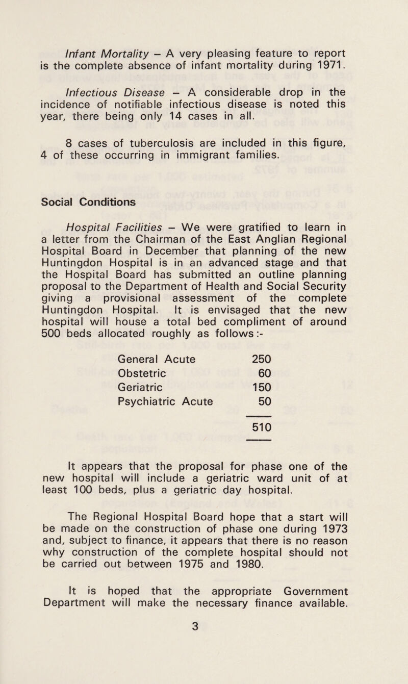 Infant Mortality - A very pleasing feature to report is the complete absence of infant mortality during 1971. Infectious Disease - A considerable drop in the incidence of notifiable infectious disease is noted this year, there being only 14 cases in all. 8 cases of tuberculosis are included in this figure, 4 of these occurring in immigrant families. Social Conditions Hospital Facilities - We were gratified to learn in a letter from the Chairman of the East Anglian Regional Hospital Board in December that planning of the new Huntingdon Hospital is in an advanced stage and that the Hospital Board has submitted an outline planning proposal to the Department of Health and Social Security giving a provisional assessment of the complete Huntingdon Hospital. It is envisaged that the new hospital will house a total bed compliment of around 500 beds allocated roughly as follows General Acute 250 Obstetric 60 Geriatric 150 Psychiatric Acute 50 510 It appears that the proposal for phase one of the new hospital will Include a geriatric ward unit of at least 100 beds, plus a geriatric day hospital. The Regional Hospital Board hope that a start will be made on the construction of phase one during 1973 and, subject to finance, it appears that there Is no reason why construction of the complete hospital should not be carried out between 1975 and 1980. It Is hoped that the appropriate Government Department will make the necessary finance available.