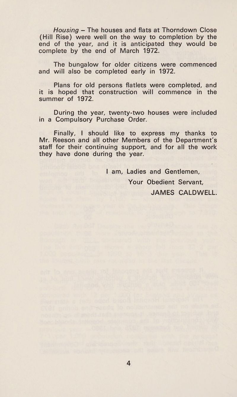 Housing - The houses and flats at Thorndown Close (Hill Rise) were well on the way to completion by the end of the year, and it Is anticipated they would be complete by the end of March 1972. The bungalow for older citizens were commenced and will also be completed early in 1972. Plans for old persons flatlets were completed, and It is hoped that construction will commence in the summer of 1972. During the year, twenty-two houses were Included in a Compulsory Purchase Order. Finally, I should like to express my thanks to Mr. Reason and all other Members of the Department's staff for their continuing support, and for all the work they have done during the year. I am. Ladies and Gentlemen, Your Obedient Servant, JAMES CALDWELL.