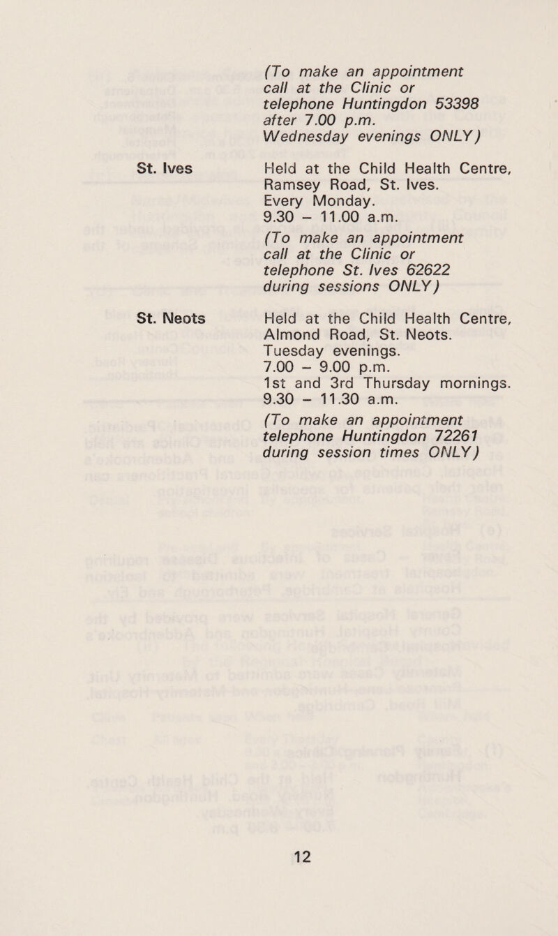 (To make an appointment call at the Clinic or telephone Huntingdon 53398 after 7.00 p.m. Wednesday evenings ONLY) St. Ives Held at the Child Health Centre, Ramsey Road, St. Ives. Every Monday. 9.30 - 11.00 a.m. (To make an appointment call at the Clinic or telephone St. Ives 62622 during sessions ONLY) St. Neots Held at the Child Health Centre, Almond Road, St. Neots. Tuesday evenings. 7.00 - 9.00 p.m. 1st and 3rd Thursday mornings. 9.30 - 11.30 a.m. (To make an appointment telephone Huntingdon 72261 during session times ONLY)