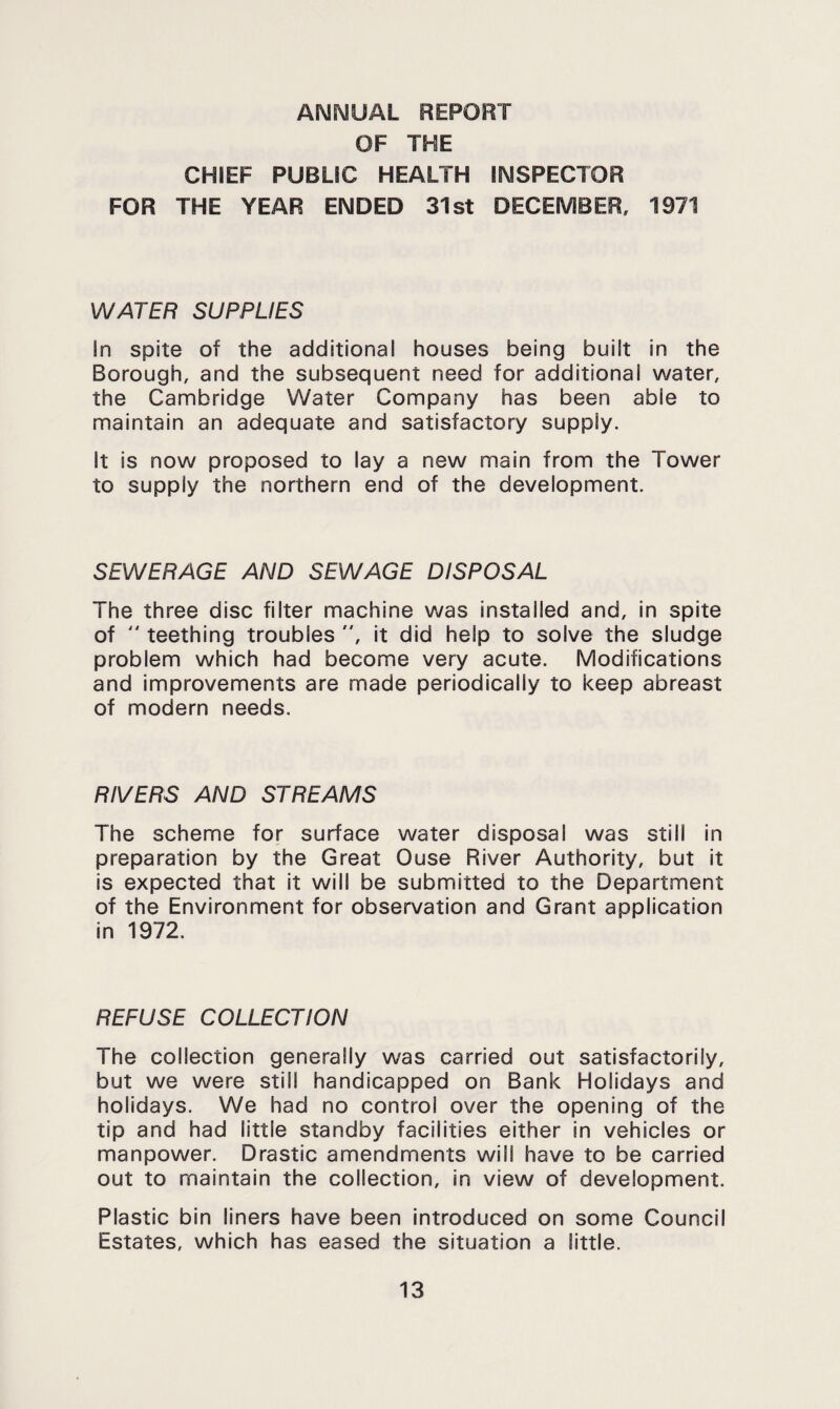 ANNUAL REPORT OF THE CHIEF PUBLIC HEALTH INSPECTOR FOR THE YEAR ENDED 31st DECEMBER, 1971 WATER SUPPLIES In spite of the additional houses being built in the Borough, and the subsequent need for additional water, the Cambridge Water Company has been able to maintain an adequate and satisfactory supply. It is now proposed to lay a new main from the Tower to supply the northern end of the development. SEWERAGE AND SEWAGE DISPOSAL The three disc filter machine was installed and. In spite of  teething troubles , it did help to solve the sludge problem which had become very acute. Modifications and improvements are made periodically to keep abreast of modern needs. RIVERS AND STREAMS The scheme for surface water disposal was still in preparation by the Great Ouse River Authority, but it is expected that it will be submitted to the Department of the Environment for observation and Grant application In 1972. REFUSE COLLECTION The collection generally was carried out satisfactorily, but we were still handicapped on Bank Holidays and holidays. We had no control over the opening of the tip and had little standby facilities either in vehicles or manpower. Drastic amendments will have to be carried out to maintain the collection, in view of development. Plastic bin liners have been introduced on some Council Estates, which has eased the situation a little.