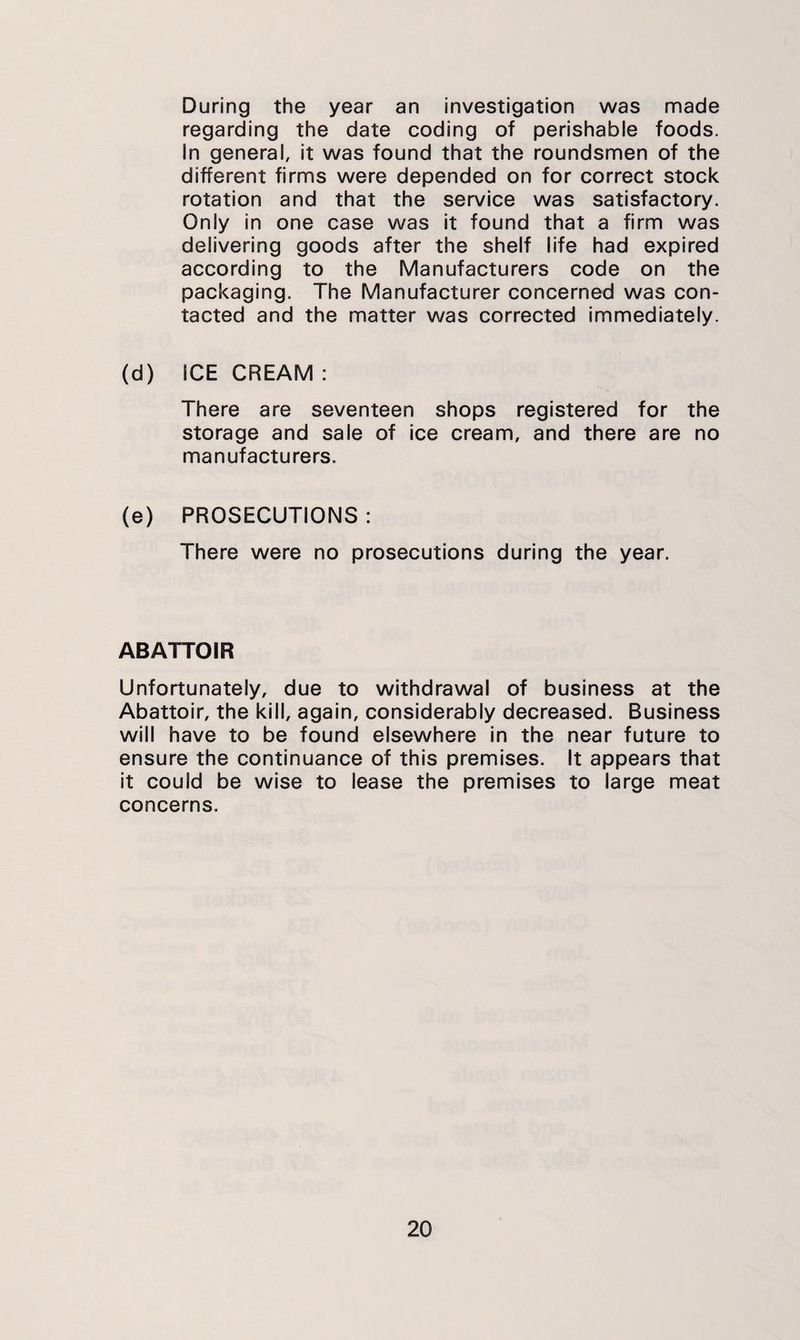 During the year an investigation was made regarding the date coding of perishable foods. In general, it was found that the roundsmen of the different firms were depended on for correct stock rotation and that the service was satisfactory. Only in one case was it found that a firm was delivering goods after the shelf life had expired according to the Manufacturers code on the packaging. The Manufacturer concerned was con¬ tacted and the matter was corrected immediately. (d) ICE CREAM : There are seventeen shops registered for the storage and sale of ice cream, and there are no manufacturers. (e) PROSECUTIONS : There were no prosecutions during the year. ABATTOIR Unfortunately, due to withdrawal of business at the Abattoir, the kill, again, considerably decreased. Business will have to be found elsewhere in the near future to ensure the continuance of this premises. It appears that it could be wise to lease the premises to large meat concerns.