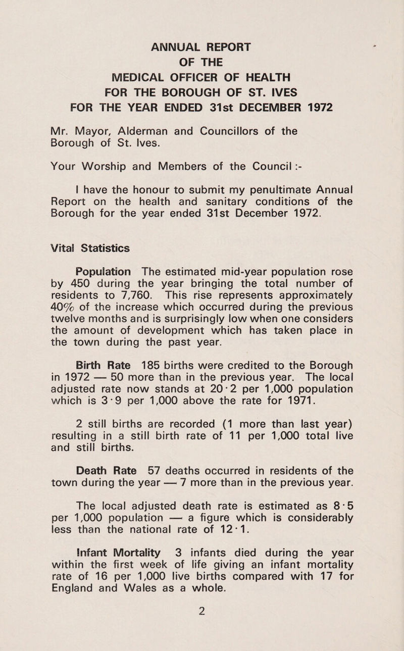 ANNUAL REPORT OF THE MEDICAL OFFICER OF HEALTH FOR THE BOROUGH OF ST. IVES FOR THE YEAR ENDED 31st DECEMBER 1972 Mr. Mayor, Alderman and Councillors of the Borough of St. Ives. Your Worship and Members of the Council I have the honour to submit my penultimate Annual Report on the health and sanitary conditions of the Borough for the year ended 31st December 1972. Vital Statistics Population The estimated mid-year population rose by 450 during the year bringing the total number of residents to 7,760. This rise represents approximately 40% of the increase which occurred during the previous twelve months and is surprisingly low when one considers the amount of development which has taken place in the town during the past year. Birth Rate 185 births were credited to the Borough in 1972 — 50 more than in the previous year. The local adjusted rate now stands at 20*2 per 1,000 population which is 3*9 per 1,000 above the rate for 1971. 2 still births are recorded (1 more than last year) resulting In a still birth rate of 11 per 1,000 total live and still births. Death Rate 57 deaths occurred in residents of the town during the year — 7 more than in the previous year. The local adjusted death rate is estimated as 8-5 per 1,000 population — a figure which is considerably less than the national rate of 12*1. Infant Mortality 3 infants died during the year within the first week of life giving an Infant mortality rate of 16 per 1,000 live births compared with 17 for England and Wales as a whole.