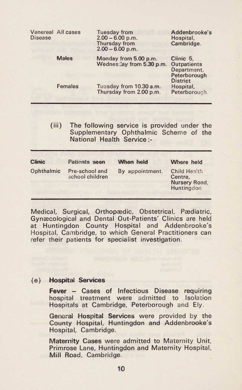 Venereal All cases Disease Males Females Tuesday from 2.00 - 6.00 p.m. Thursday from 2.00 - 6.00 p.m. Addenbrooke's Hospital, Cambridge. Monday from 5.00 p.m. WednesJay from 5.30 p.m. Tuesday from 10.30 a.m. Thursday from 2.00 p.m. Clinic 5, Outpatients Department, Peterborough District Hospital, Peterborough. (iii) The following service is provided under the Supplementary Ophthalmic Scheme of the National Health Service Clinic Patients seen When held Where held Ophthalmic Pre-school and school children By appointment. Child Health Centre, Nursery Road, Huntingdon Medical, Surgical, Orthopaedic, Obstetrical, Paediatric, Gynaecological and Dental Out-Patients' Clinics are held at Huntingdon County Hospital and Addenbrooke's Hospital, Cambridge, to which General Practitioners can refer their patients for specialist investigation. (e) Hospital Services Fever - Cases of Infectious Disease requiring hospital treatment were admitted to Isolation Hospitals at Cambridge, Peterborough and Ely. General Hospital Services were provided by the County Hospital, Huntingdon and Addenbrooke's Hospital, Cambridge. Maternity Cases were admitted to Maternity Unit, Primrose Lane, Huntingdon and Maternity Hospital, Mill Road, Cambridge.