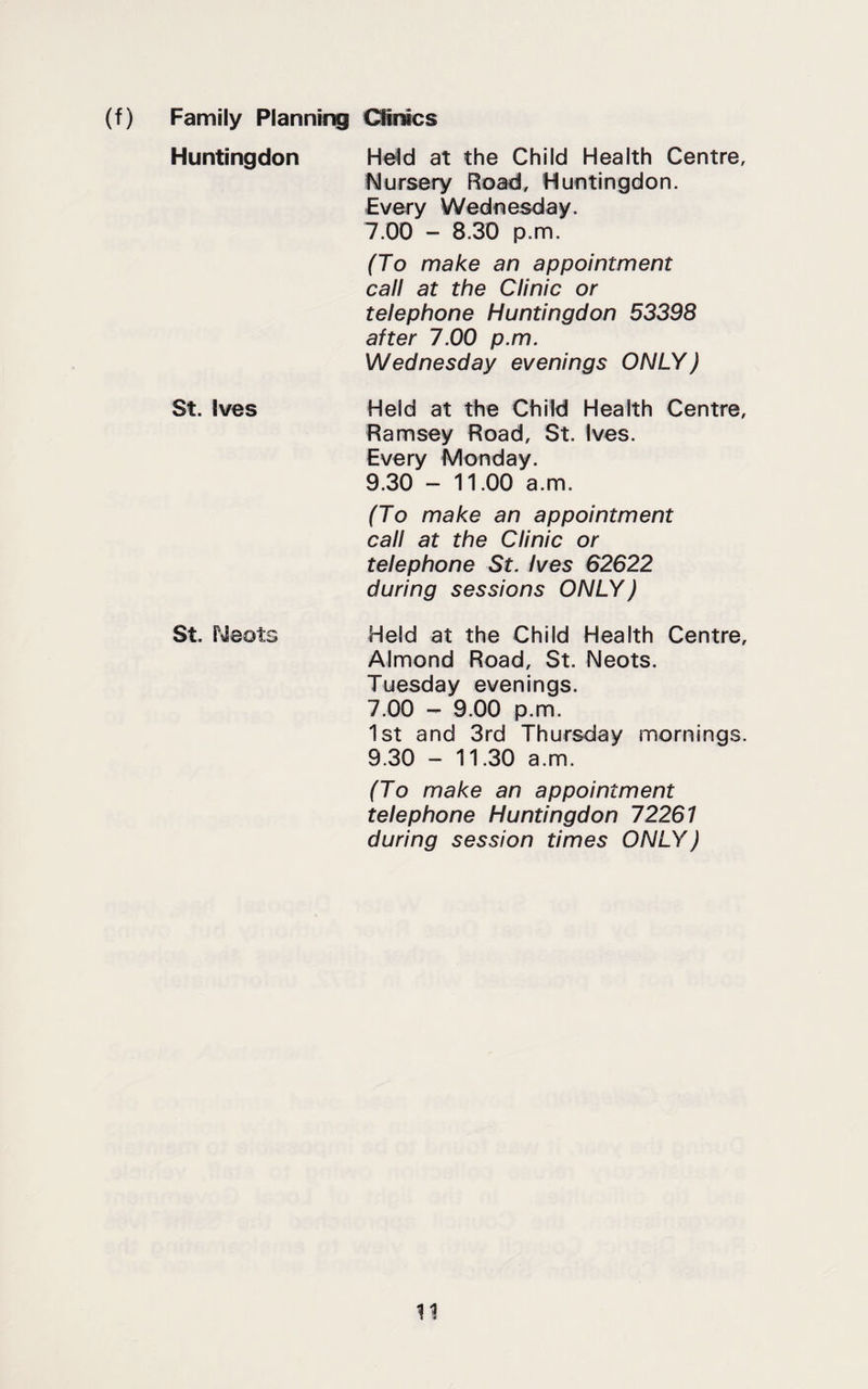 (f) Family Plannir^ Olmcs Huntingdon He^d at the Child Health Centre, Nursery Road, Huntingdon. Every Wednesday. 7.00 - 8.30 p.m. (To make an appointment call at the Clinic or telephone Huntingdon 53398 after 7.00 p.m. Wednesday evenings ONLY) St. Ives Held at the Child Health Centre, Ramsey Road, St. Ives. Every Monday. 9.30 - 11.00 a.m. (To make an appointment call at the Clinic or telephone St. Ives 62622 during sessions ONLY) St. Neots Held at the Child Health Centre, Almond Road, St. Neots. Tuesday evenings. 7.00 - 9.00 p.m. 1st and 3rd Thursday mornings. 9.30 - 11.30 a.m. (To make an appointment telephone Huntingdon 72261 during session times ONLY)