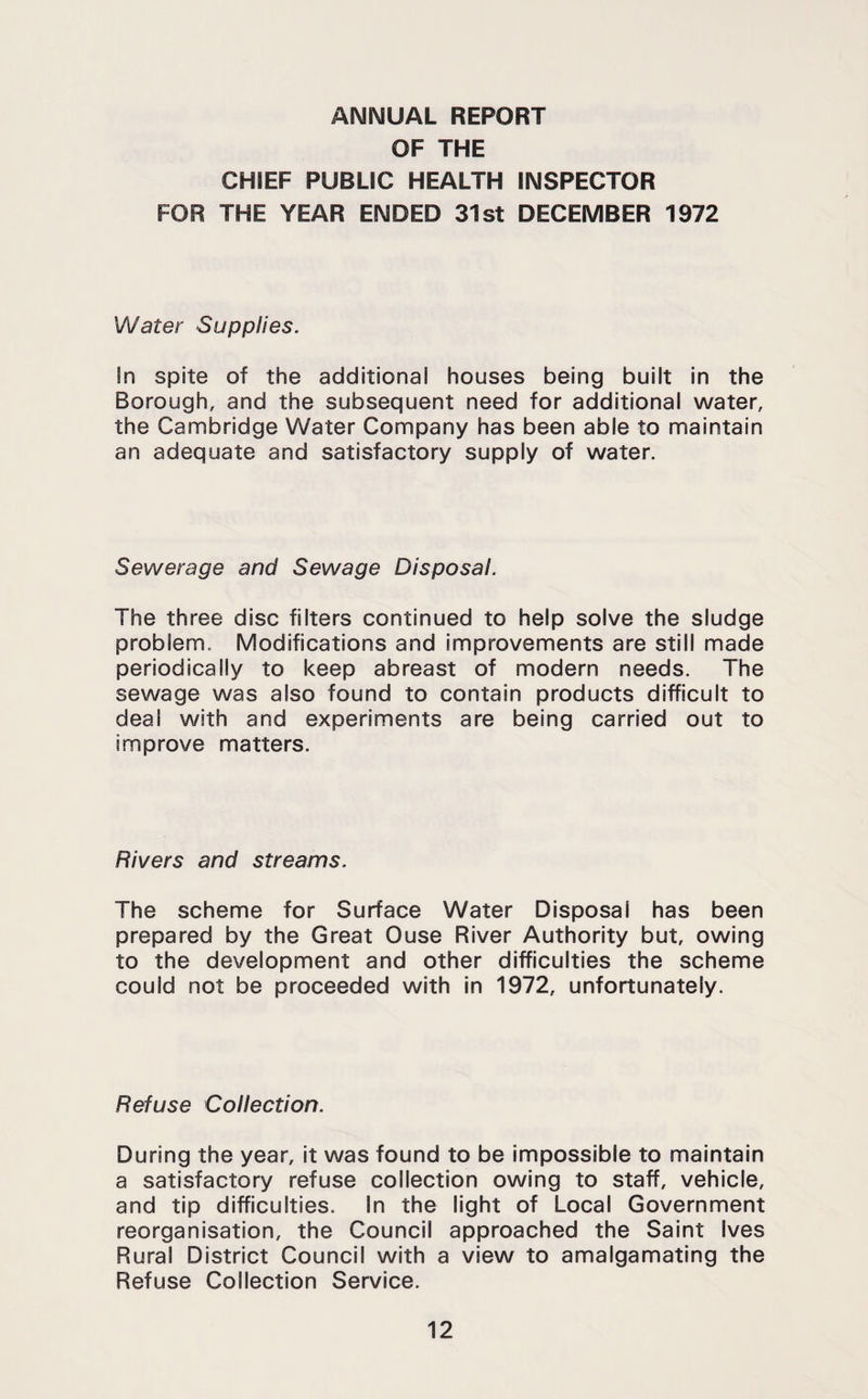 ANNUAL REPORT OF THE CHIEF PUBLIC HEALTH INSPECTOR FOR THE YEAR ENDED 31st DECEMBER 1972 Water Supplies. !n spite of the additional houses being built in the Borough, and the subsequent need for additional water, the Cambridge Water Company has been able to maintain an adequate and satisfactory supply of water. Sewerage and Sewage Disposal. The three disc filters continued to help solve the sludge problem. Modifications and improvements are still made periodically to keep abreast of modern needs. The sewage was also found to contain products difficult to deal with and experiments are being carried out to improve matters. Rivers and streams. The scheme for Surface Water Disposal has been prepared by the Great Ouse River Authority but, owing to the development and other difficulties the scheme could not be proceeded with in 1972, unfortunately. Refuse Collection. During the year, it was found to be Impossible to maintain a satisfactory refuse collection owing to staff, vehicle, and tip difficulties. In the light of Local Government reorganisation, the Council approached the Saint Ives Rural District Council with a view to amalgamating the Refuse Collection Service.