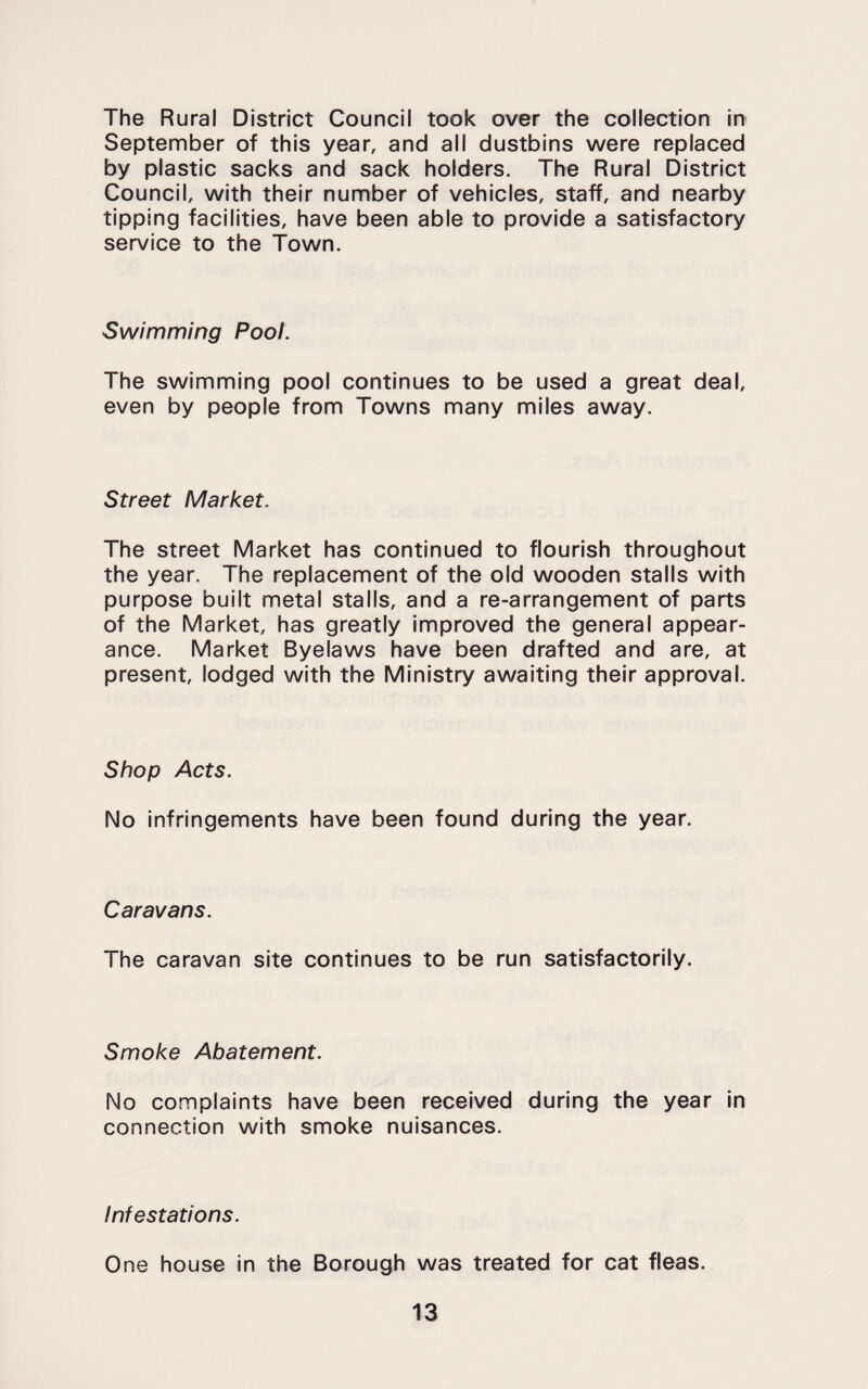 The Rural District Council took over the collection in September of this year, and ail dustbins were replaced by plastic sacks and sack holders. The Rural District Council, with their number of vehicles, staff, and nearby tipping facilities, have been able to provide a satisfactory service to the Town. Swimming Pool. The swimming pool continues to be used a great deal, even by people from Towns many miles away. Street Market. The street Market has continued to flourish throughout the year. The replacement of the old wooden stalls with purpose built metal stalls, and a re-arrangement of parts of the Market, has greatly improved the general appear¬ ance. Market Byelaws have been drafted and are, at present, lodged with the Ministry awaiting their approval. Shop Acts. No infringements have been found during the year. Caravans. The caravan site continues to be run satisfactorily. Smoke Abatement. No complaints have been received during the year in connection with smoke nuisances. Infestations. One house in the Borough was treated for cat fleas.