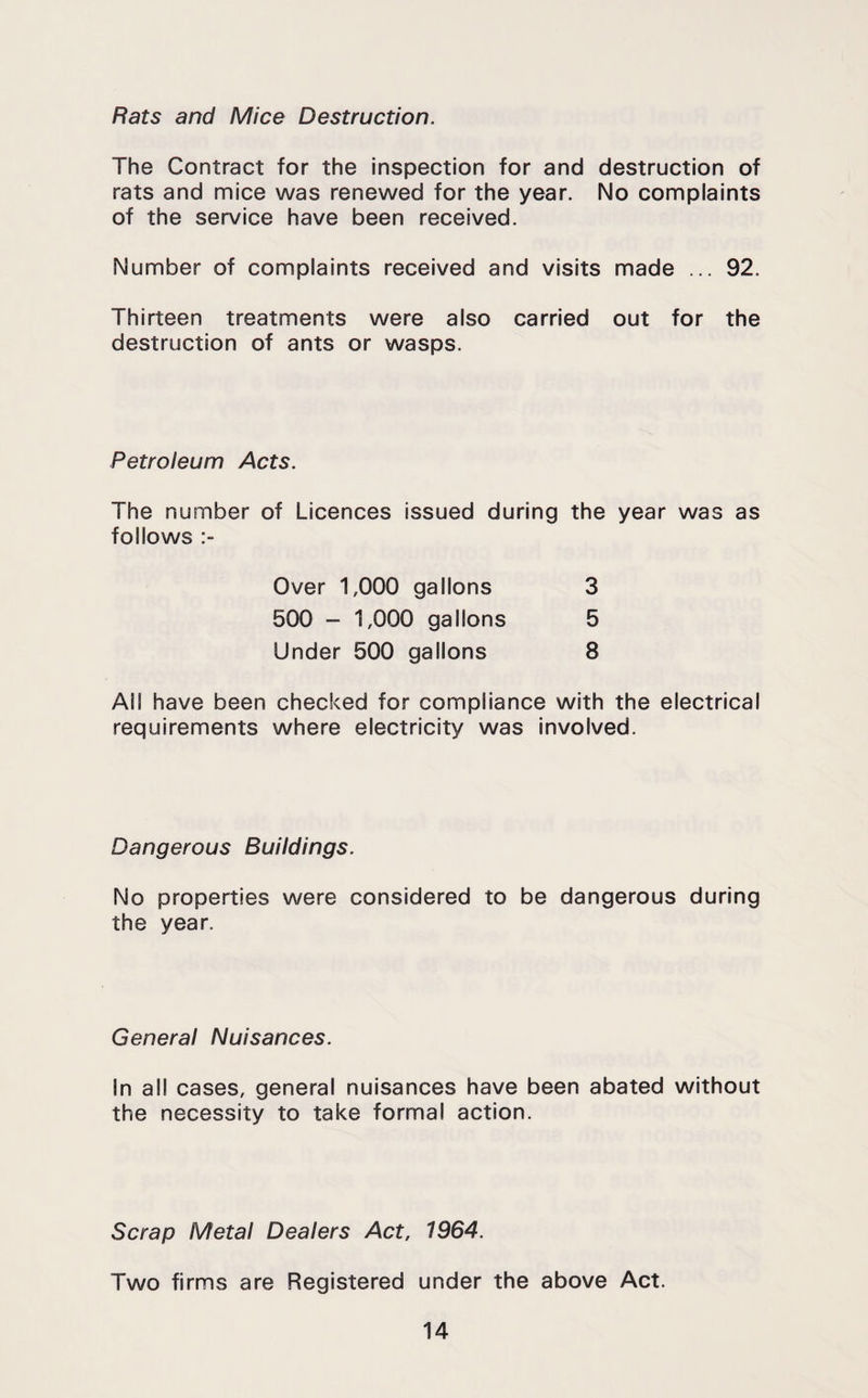 Rats and Mice Destruction. The Contract for the inspection for and destruction of rats and mice was renewed for the year. No complaints of the service have been received. Number of complaints received and visits made ... 92. Thirteen treatments were also carried out for the destruction of ants or wasps. Petroleum Acts. The number of Licences issued during the year was as follows Over 1,000 gallons 500 - 1,000 gallons Under 500 gallons 3 5 8 All have been checked for compliance with the electrical requirements where electricity was involved. Dangerous Buildings. No properties were considered to be dangerous during the year. General Nuisances. In all cases, general nuisances have been abated without the necessity to take formal action. Scrap Metal Dealers Act, 1964. Two firms are Registered under the above Act.