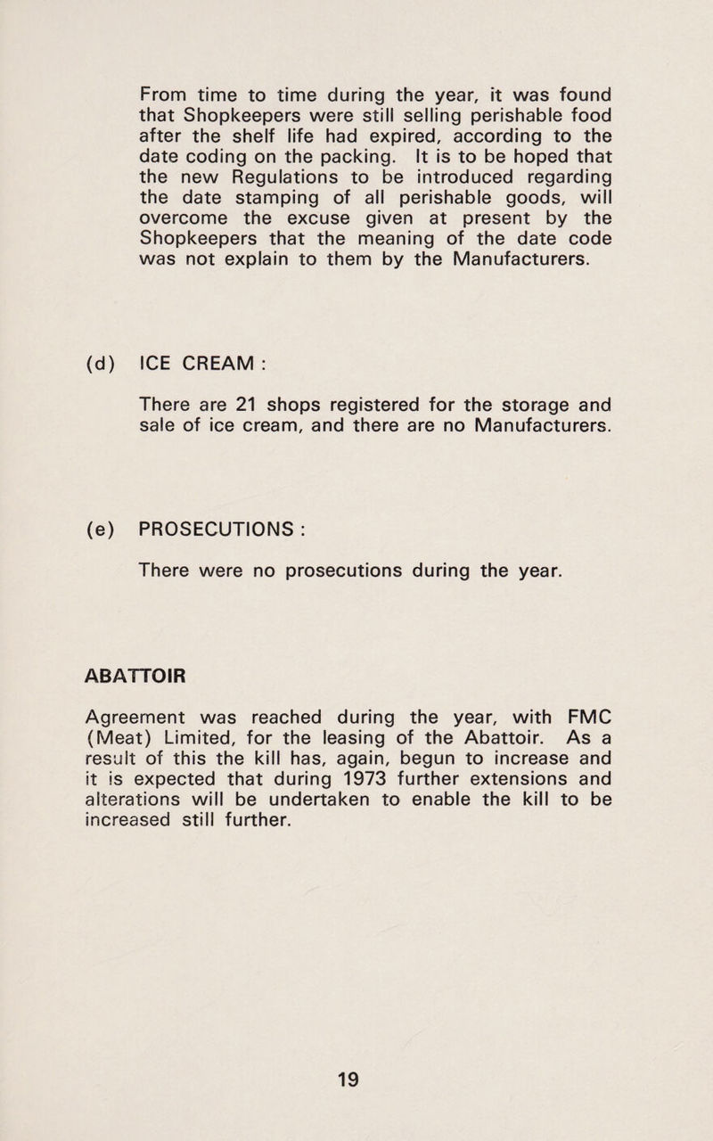From time to time during the year, it was found that Shopkeepers were still selling perishable food after the shelf life had expired, according to the date coding on the packing. It is to be hoped that the new Regulations to be introduced regarding the date stamping of all perishable goods, will overcome the excuse given at present by the Shopkeepers that the meaning of the date code was not explain to them by the Manufacturers. (d) ICECREAM: There are 21 shops registered for the storage and sale of ice cream, and there are no Manufacturers. (e) PROSECUTIONS : There were no prosecutions during the year. ABATTOIR Agreement was reached during the year, with FMC (Meat) Limited, for the leasing of the Abattoir. As a result of this the kill has, again, begun to increase and it is expected that during 1973 further extensions and alterations will be undertaken to enable the kill to be increased still further.
