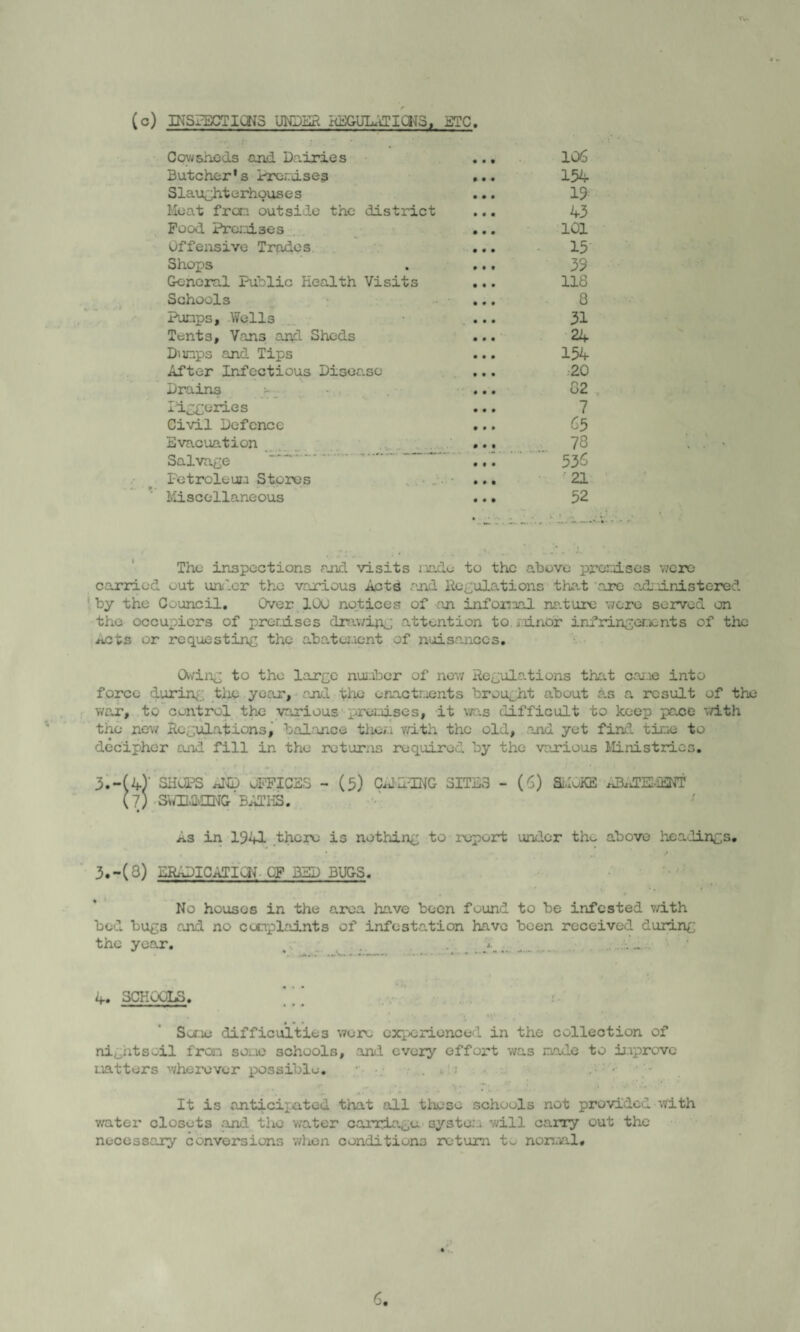 (c) INSPECTIONS UNDER REGULRTiaJS, ETC. Cowsheds and Dairies ... 106 Butcher*s Premises ... 154 Slaughterhouses ... 19 Meat frcr.i outside the district ... 43 Pood Prcnises ... 101 Offensive Trades ... 15 Shops . ... 39 General Public Health Visits ... 118 Schools ... 8 Pumps, Wells ... 31 Tents, Vans and Sheds ... 24 Dunps and Tips ... 154 After Infectious Disease ... 20 Drains - ... 82 Pineries ... 7 Civil Defence ... 65 Evacuation , ... 78 Salvage ... 536 Fetroleun Stores ... 21 Miscellaneous ... 52 The inspections and visits node to the above prcnises were carried out under the various Acts and Regulations that are administered by the Council. Over 100 notices of an infonaal nature were served on the occupiers of promises drawipg attention to. minor infringenc nt s of the ^cts or requesting the abatement of nuisances. Owing to the large number of now Regulations that came into force during the year, and the enactments brought about as a result of the war, to control the various'premises, it was difficult to keep pace with the new Regulations, balance them with the old, and yet find time to decipher and fill in the returns required by the various Ministries. 3.-(4) SHOPS AND OFFICES - (5) CARING SITE3 - (6) Si.IoKE ABaTE-iENT (7; SWUAvECNG-' BATHS. As in 1941 there is nothing to report under the above headings. . * . ■* . .. / 3. -(8) EEADICaTIoN OF BED BUGS. No houses in the area have been found to be infested v/ith bed bugs and no complaints of infestation have been received during the year. W- . • .... • • • 4. SCHoQLS. - - j-- ■ * • • • • • Some difficulties were experienced in the collection of ni^htsoil from some schools, and every effort was made to improve matters wherever possible. . . : • '« *« A * ■ • It is anticipated that all these schools not provided with water closets .and the water carriage system will cany out the necessary conversions when conditions return to normal.