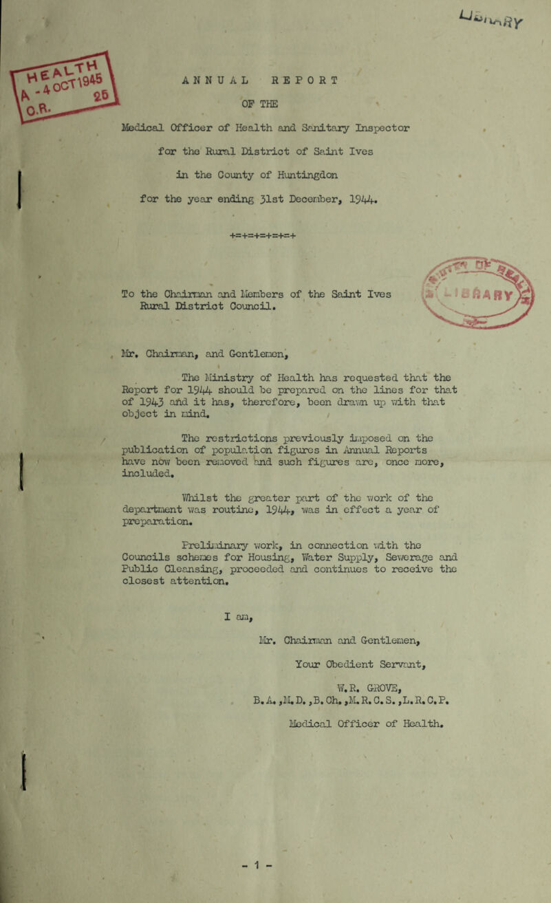 ANNUAL REPORT OP THE Medicsal Officer of Health and Sanitary Inspector for the Rural District of Saint Ives in the County of Huntingdon for the year ending 31st December, 1944* +=+s+s+r:+=+ To the Chairman and llembers of the Saint Ives Rural District Council, llr. Chairman, and Gentlemen^ The Ministry of Health has requested that the Report for 1944 should be prepared on the lines for that of 1943 ^d it has, therefore, been dra\vn up with that object in mind. The restrictions previously iiaposed on the publication of popula.tion figures in Annual Reports have now been reiaoved and such figirres are, once more, included. a6 V/hilst the greater part of the work of the department was routine, 1944* was in effect a year of preparation, Prelii.iinary work, in connection with the Councils schemes for Housing, Ti/ater Supply, Sewerage and Public Cleansing, proceeded and continues to receive the closest attention. I am. Mr, ChaiiTiVin and Gentlemen, Your Obedient Servant, V/,R, GROVE, B, A, ,M, D. ,B, Ch, ,M. R, C. S. ,L,R, C. P, - 1 - Medical Officer of Health,