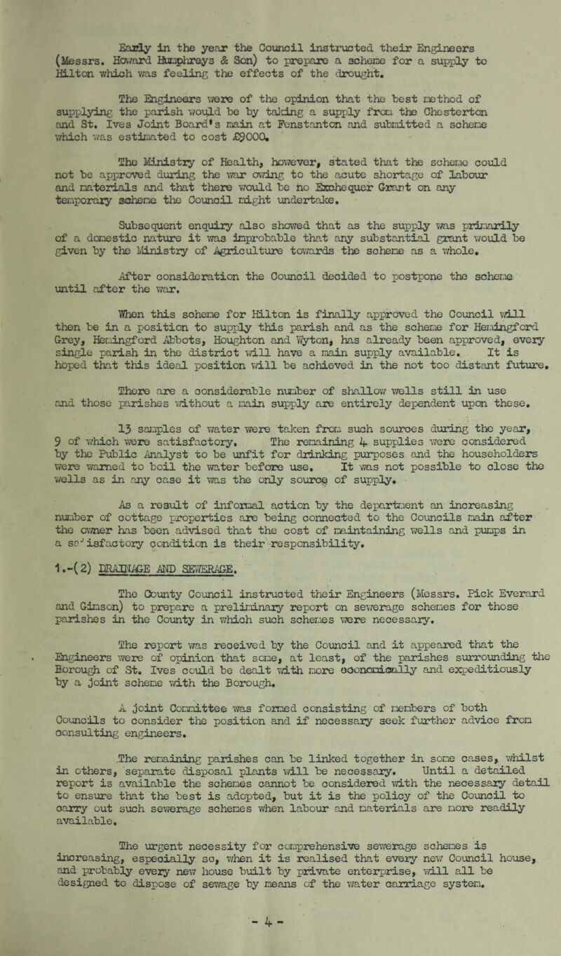 Eaidy in the year the Council instiaicted their Engineers (Messrs. Hazard HuDphreys & Son) to prepare a scheine for a supply to Hilton which was feeling the effects of the drought. The Ehgineers v/ere of the opinion that the test inethod of supplying the parish would be by talcing a supply from the Chesterton and St. Ives Joint Board’s main at Penstanton and submitted a scheme which was estimated to cost £9000. The Ministry of Health, however, stated that the scheme covild not be approved during the war owing to the acute shortage of labour and materials and that there would be no Exchequer G-r?aj)t on any temporary aoheme the Council might undertaJke, Subsequent enquiry also showed that as the supply \ms primarily of a domestic nature it was improbable that any substantial grant would be given by the Llinistry of Agriculture tavards the scheme as a v/hole. After consideration the Council decided to postpone the scheme until after the war. V/hen this scheme for Hilton is finally approved the Council will then be in a position to supply this parish and as the scheme for Hemingford Grey, Hemingford Abbots, Houghton and Vfyton, has already been approved, every single parish in the district will have a main supply available. It is hoped that this ideal position vzill be achieved in the not too distant future. There are a considerable nmber of shallovz wells still in use and those parishes without a main supply are entirely dependent upon these, 13 samples of water were taken froa such sources during the year, 9 of which were satisfactory, The remaining supplies were considered by the Public Analyst to be unfit for drinking purposes and the householders v/ere warned to boil the water before use. It was not possible to close the v/ells as in any case it was the only source of supply, As a result of informal action by the department an increasing number of cottage properties are being connected to the Councils main after the ov/ner has been advised that the cost of maintaining wells and pumps in a so-'isfactoiy condition is their'responsibility, 1,-(2) DRAINAGE AND SEvIBRAGE. The County Council instructed their Engineers (Messrs, Pick Everard and Gimson) to prepare a preliminary report on sewerage schemes for those parishes in the County in v/hich such schemes v/ere necessary. The report was received by the Council and it appeared that the Engineers were of opinion that some, at least, of the parishes surrounding the Borough of St. Ives could be dealt v/ith more ooonomioally and exrpeditiously by a Joint scheme v/ith the Borough, A Joint Committee was formed consisting of members of both Councils to consider the position and if necessary seek further advice from consulting engineers, .The remaining parishes can be linked together in some cases, whilst in o-thers, ‘separate disposal plants will be necessary. Until a detailed report is available the schemes cannot be considered with the necessary detail to ensure that the best is adopted, but it is the policy of the Council carry out such sewerage schemes when labour and materials are more readily available. The urgent necessity for comprehensive sev/erage schemes is increasing, especially so, when it is realised that e-very nev/ Council house, and probably every new house built by private enter^Tise, ■will all be designed to dispose of sewage by means of the v/ater carriage system.