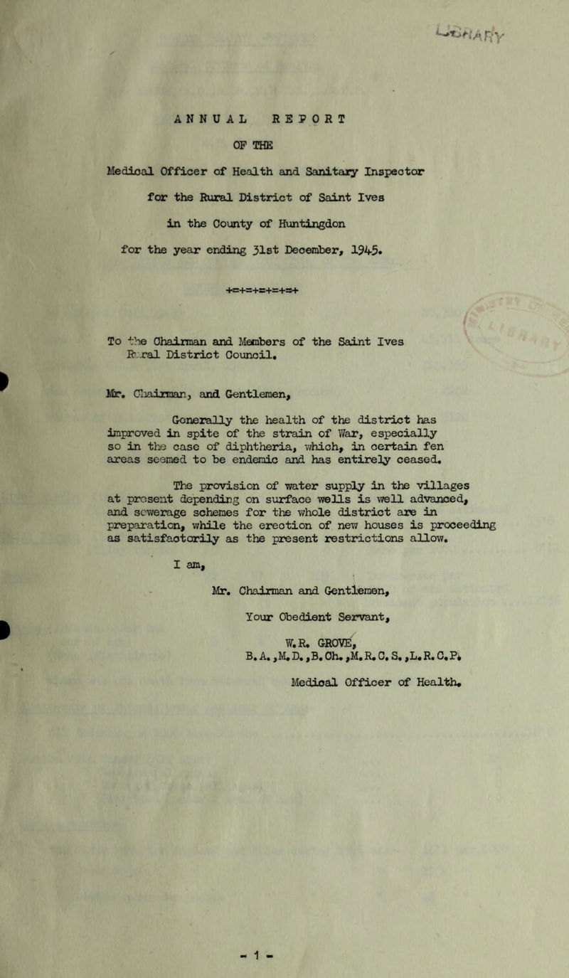 ANNUAL REPORT OP THE Medical Officer of Health and Sanitary Inspector for the Rural District of Saint Ives in the County of Huntingdon for the year ending 31st December, 1945* 4«:+=+s+s=+s5+ To the OhaiiTnan and Members of the Saint Ives R.-cal District Council, Mr, Gliainnanj and Gentlemen, Goneirally the health of the district has improved in spite of the strain of V/ar, especially so in the case of diphtheria, which, in certain fen areas seemed to be endemic and has entirely ceased. The provision of water supply in the villages at present depending on surface wells is well advanced, and sewerage schemes for the whole district are in preparation, while the erection of new houses is proceeding as satisfactorily as the present restrictions allow, I am. Mr, Chairman and Gentlemen, Your Obedient Servant, W,R. GROVE, B, A, ,M,D, ,B, Oh, ,M, R,C, S, ,L,R, C,P4 Medical Officer of Health* 1