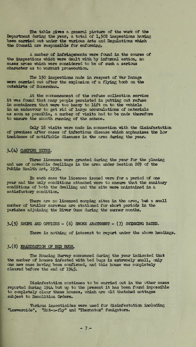The table gives a general picture of the vrork of the Departnent during the year, a total of 1,502 inspections having been carried out under the various Acts and Regulations vrhloh the Oounoil are responsible for enforcing. A nunber of infringenents yrere found in the course of the inspections which were dealt with by informl action, no oases arose which were considered to be of such a serious character as to warrant prosecution. The 150 inspections nade in respect of War Danage were carried out after the e:Q>lQ3ion of a flying bocib on the outskirts of Sonersharu At the connenoenent of the refuse collection service it was found that nany people persisted in putting out refuse in containers that were too heavy to lift on to the vehicle in an endeavour to get rid of large aocunulations of mterials as soon as possible, a nunber of visits had to be nade therefore to ensure the snooth running of the schene. Only 18 visits were nade in connection with the disinfestaticn of prenises after cases of infectious disease which enphasises the low incidence of notifiable diseases in the area during the year. 3.(4) CAMPING SITES. Three licences were granted during the year for the plaoizig and use of noveable dwellings in the area under Section 269 of the Public Health Act, 193^. In each case the licences issued were for a period of one year and the only conditions attached were to ensure that the sanitary conditions of both the dwelling and the site were uaintained in a satisfactory condition. There are no licensed cariping sites in the area, but a small number of trailer caravans are stationed for short periods in the parishes adjoining the River Ouse during the summer months. 3.(5) SHOPS AND OFFICES - (6) mOKE ABATEMENT - (?) SWD-IMIN& BATHS. There is nothing of interest to report under the above headings, A 3.(8) ERAPIOATICH OF BED BUGS. The Housing Survey ccmnenced during the year indicated that the number of houses infested with bed bugs is extremely small, coly one new case having been confimed, and this house was completely cleared before the end of 1945* Disinfestation continues to be carried out in the other cases reported during 1944 but up to the present it has been found impossible to ocmpletely clear these houses, which are old thatched cottages subject to Demolition Orders. Various insecticides were used for disinfestation including •Ijawvercide”, 'l-Iat-a-fly'* and “Theimatox ftimigators. - 7--