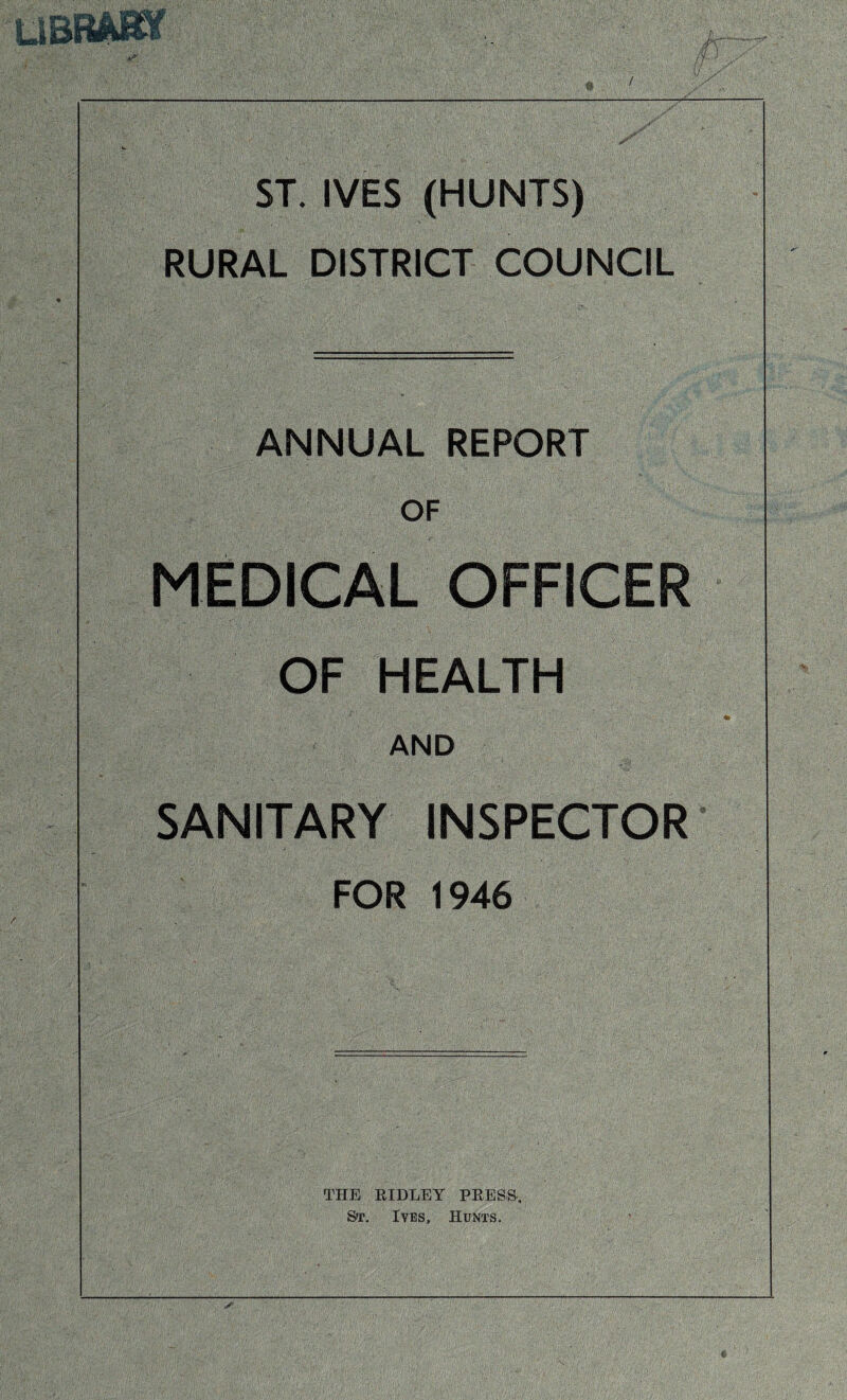 / UBRASY r ST. IVES (HUNTS) RURAL DISTRICT COUNCIL ANNUAL REPORT OF MEDICAL OFFICER OF HEALTH AND SANITARY INSPECTOR FOR 1946 THE RIDLEY PRESS, St. Ives, Hunts.