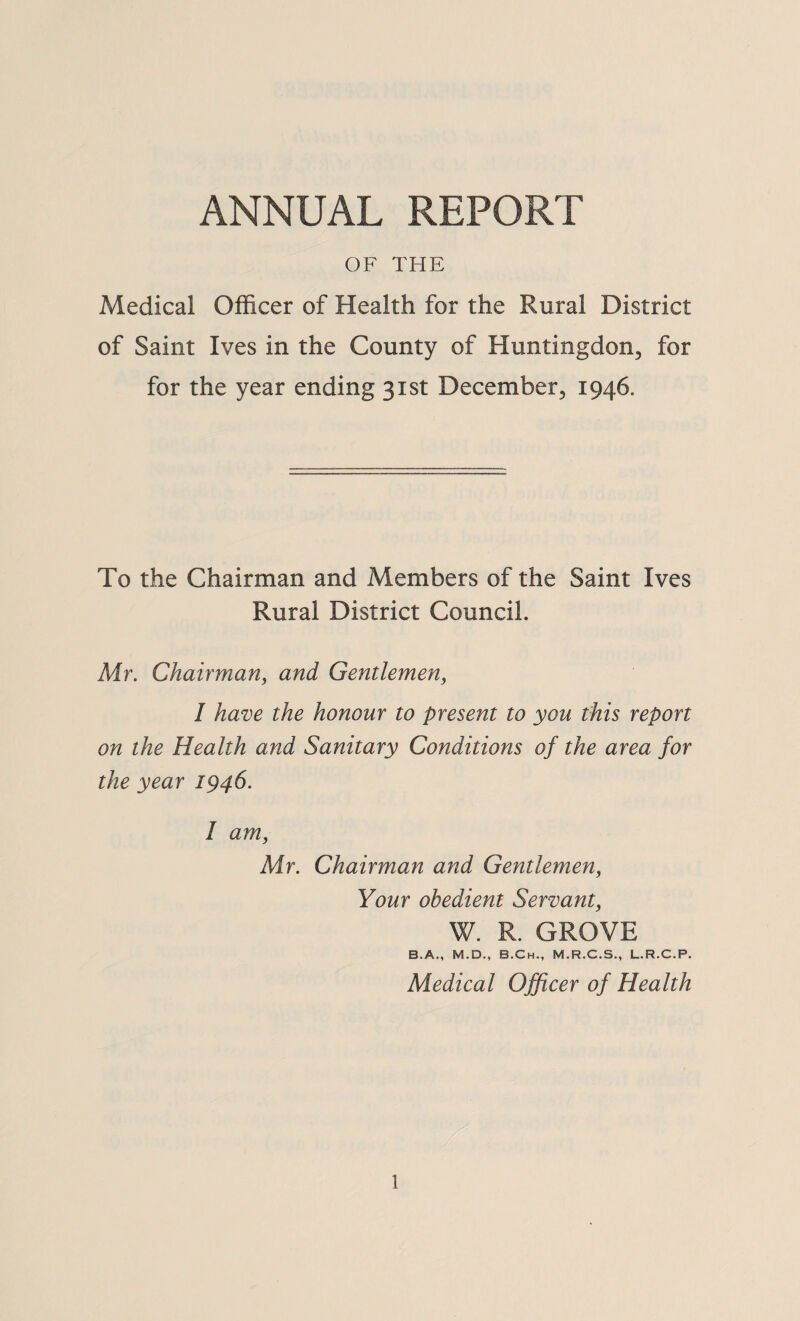 ANNUAL REPORT OF THE Medical Officer of Health for the Rural District of Saint Ives in the County of Huntingdon, for for the year ending 31st December, 1946. To the Chairman and Members of the Saint Ives Rural District Council. Mr. Chairman, and Gentlemen, I have the honour to present to you this report on the Health and Sanitary Conditions of the area for the year 1946. I am, Air. Chairman and Gentlemen, Your obedient Servant, W. R. GROVE B.A., M.D., B.Ch., M.R.C.S., L.R.C.P. Medical Officer of Health