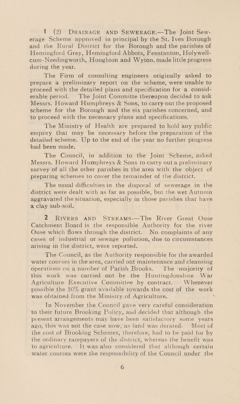 1 (2) Drainage and Sewerage.—The Joint Sew¬ erage Scheme approved in principal by the St. Ives Borough and the Rural District for the Borough and the parishes of Hemingford Grey, Hemingford Abbots, Fenstanton, Holywell- cum-Needingworth, Houghton and Wyton, made little progress during the year. The Firm of consulting engineers originally asked to prepare a preliminary report on the scheme, were unable to proceed with the detailed plans and specification for a consid¬ erable period. The Joint Committe thereupon decided to ask Messrs. Howard Humphreys & Sons, to carry out the proposed scheme for the Borough and the six parishes concerned, and to proceed with the necessary plans and specifications. The Ministry of Health are prepared to hold any public enquiry that may be necessary before the preparation of the detailed scheme. Up to the end of the year no further progress had been made. The Council, in addition to the Joint Scheme, asked Messrs. Howard Humphreys & Sons to carry out a preliminary survey of all the other parishes in the area with the object of preparing schemes to cover the remainder of the district. The usual difficulties in the disposal of sewerage in the district were dealt with as far as possible, but the wet Autumn aggravated the situation, especially in those parishes that have a clay sub-soil. 2 Rivers and Streams—The River Great Ouse Catchment Board is the responsible Authority for the river Ouse which flows through the district. No complaints of any cases of industrial or sewage pollution, due to circumstances arising in the district, were reported. The Council, as the Authority responsible for the awarded water courses in the area, carried out maintenance and cleansing operations on a number of Farish Brooks. The majority of this work was carried out by the Huntingdonshire War Agriculture Executive Committee by contract. Whenever possible the 50% grant available towards the cost of the work was obtained from the Ministry of Agriculture. In November the Council gave very careful consideration to their future Brooking Policy, and decided that although the present arrangements may have been satisfactory some years ago, this was not the case now, as land was derated- Most of the cost of Brooking Schemes, therefore, had to be paid for by the ordinary ratepayers of the district, whereas the benefit was to agriculture. It was also considered that although certain water courses were the responsibility of the Council under the