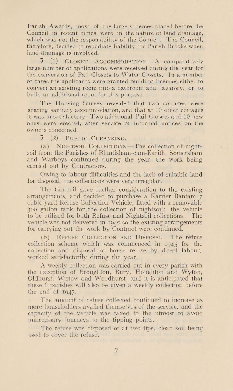 Parish Awards, most of the large schemes placed before the Council in recent times were in the nature of land drainage, which was not the responsibility of the Council, The Council, therefore, decided to repudiate liability for Parish Brooks when land drainage is involved, 3 (l) Closet Accommodation.-—A comparatively large number of applications were received during the year for the conversion of Pail Closets to Water Closets. In a number of cases the applicants were granted building licences either to convert an existing room into a bathroom and lavatory, or to build an additional room for this purpose. The Housing Survey revealed that two cottages were sharing sanitary accommodation, and that at 10 other cottages it was unsatisfactory. Two additional Pail Closets and 10 new ones were erected, after service of informal notices on the owners concerned. 3 (2) Public Cleansing. (a) Nightsoil Collections.—The collection of night- soil from the Parishes of Bluntisham-cum-Earith, Somersham and Warboys continued during the year, the work being carried out by Contractors. Owing to labour difficulties and the lack of suitable land for disposal, the collections were very irregular. The Council gave further consideration to the existing arrangements, and decided to purchase a Karrier Bantam 7 cubic yard Refuse Collection Vehicle, fitted with a removable 300 gallon tank for the collection of nightsoil; the vehicle to be utilised for both Refuse and Nightsoil collections. The vehicle was not delivered in 1946 so the existing arrangements for carrying out the work by Contract were continued. (b) Refuse Collection and Disposal.—The refuse collection scheme which was commenced in 1945 for the co1 lection and disposal of house refuse by direct labour, worked satisfactorily during the year. A weekly collection was carried out in every parish with the exception of Broughton, Bury, Houghton and Wyton, Oldhurst, Wistow and Woodhurst, and it is anticipated that these 6 parishes will also be given a weekly collection before the end of 1947. The amount of refuse collected continued to increase as more householders availed themselves of the service, and the capacity of the vehicle was taxed to the utmost to avoid unnecessary journeys to the tipping points. The refuse was disposed of at two tips, clean soil being used to cover the refuse.