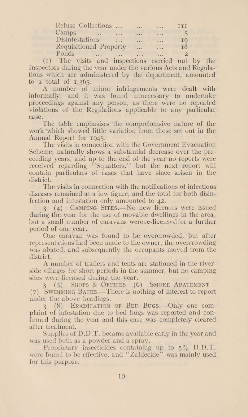Refuse Collections ... ... ... m Camps ... ... ... ... 5 Disinfestations ... ... ... 19 Requisitioned Property ... ... 18 Ponds ... ... ... .., 2 (c) The visits and inspections carried out by the Inspectors during the year under the various Acts and Regula¬ tions which are administered by the department, amounted to a total of 1,365. A number of minor infringements were dealt with informally, and it was found unnecessary to undertake proceedings against any person, as there were no repeated violations of the Regulations applicable to any particular case. The table emphasises the comprehensive nature of the work ‘which showed little variation from those set out in the Annual Report for 1945. The visits in connection with the Government Evacuation Scheme, naturally shows a substantial decrease over the pre- ceeding years, and up to the end of the year no reports were received regarding “Squatters,” but the next report will contain particulars of cases that have since arisen in the district. The visits in connection with the notifications of infectious diseases remained at a low figure, and the total for both disin¬ fection and infestation only amounted to 42. 3 (4) Camping Sites.—No new licences were issued during the year for the use of movable dwellings in the area, but a small number of caravans were re-licenstd for a further period of one year. One caravan was found to be overcrowded, but after representations had been made to the owner, the overcrowding w’as abated, and subsequently the occupants moved from the district. A number of trailers and tents are stationed in the river¬ side villages for short periods in the summer, but no camping sites were licensed during the year. 3 (5) Shops & Offices—(6) Smoke Abatement— (7) Swimming Baths.—There is nothing of interest to report under the above headings. 3 (8) Eradication of Bed Bugs.—Only one com¬ plaint of infestation clue to bed bugs was reported and con¬ firmed during the year and this case was completely cleared after treatment. Supplies of D.D.T. became available early in the year and was used both as a powder and a spra}/. Proprietary insecticides containing up to 5% D.D.T. were found to be effective, and “Zaldecicle” was mainly used for this purpose.