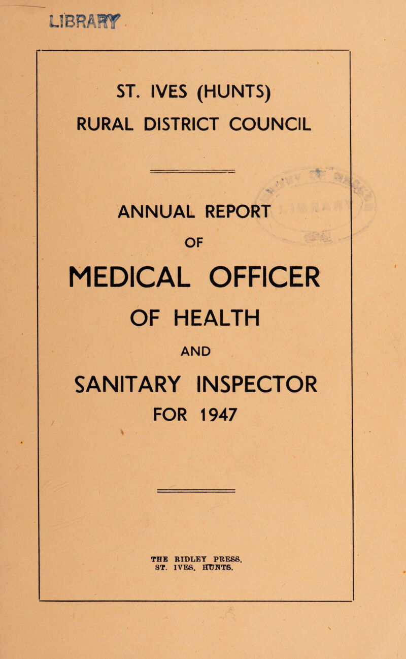 N ST. IVES (HUNTS) RURAL DISTRICT COUNCIL ANNUAL REPORT OF MEDICAL OFFICER OF HEALTH AND SANITARY INSPECTOR FOR 1947 % THE RIDLEY PRESS. ST. IVE». HUNTS.