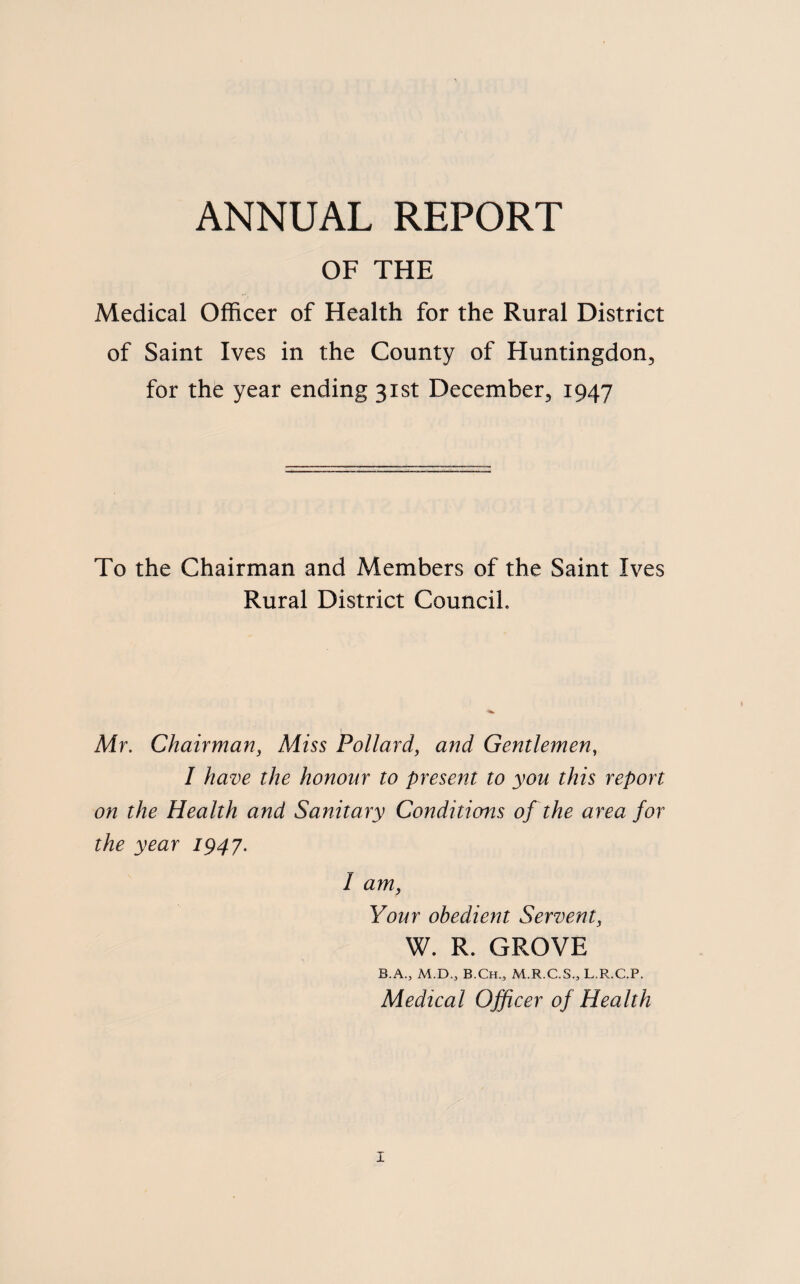 ANNUAL REPORT OF THE Medical Officer of Health for the Rural District of Saint Ives in the County of Huntingdon, for the year ending 31st December, 1947 To the Chairman and Members of the Saint Ives Rural District Council. Mr. Chairman, Miss Pollard, and Gentlemen, I have the honour to present to you this report on the Health and Sanitary Conditions of the area for the year 1947. I am. Your obedient Servent, W. R. GROVE B.A., M.D.3 B.Ch., M.R.C.S., L.R.C.P. Medical Officer of Health