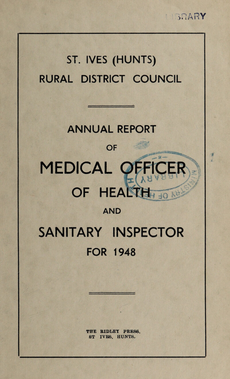 S FI ARY ST. IVES (HUNTS) RURAL DISTRICT COUNCIL - ANNUAL REPORT OF ■df8&& ■ 1 H Qp 'V - HEA AND SANITARY INSPECTOR FOR 1948 THE RIDLEY PRESS, ST IYBS. HUNTS.