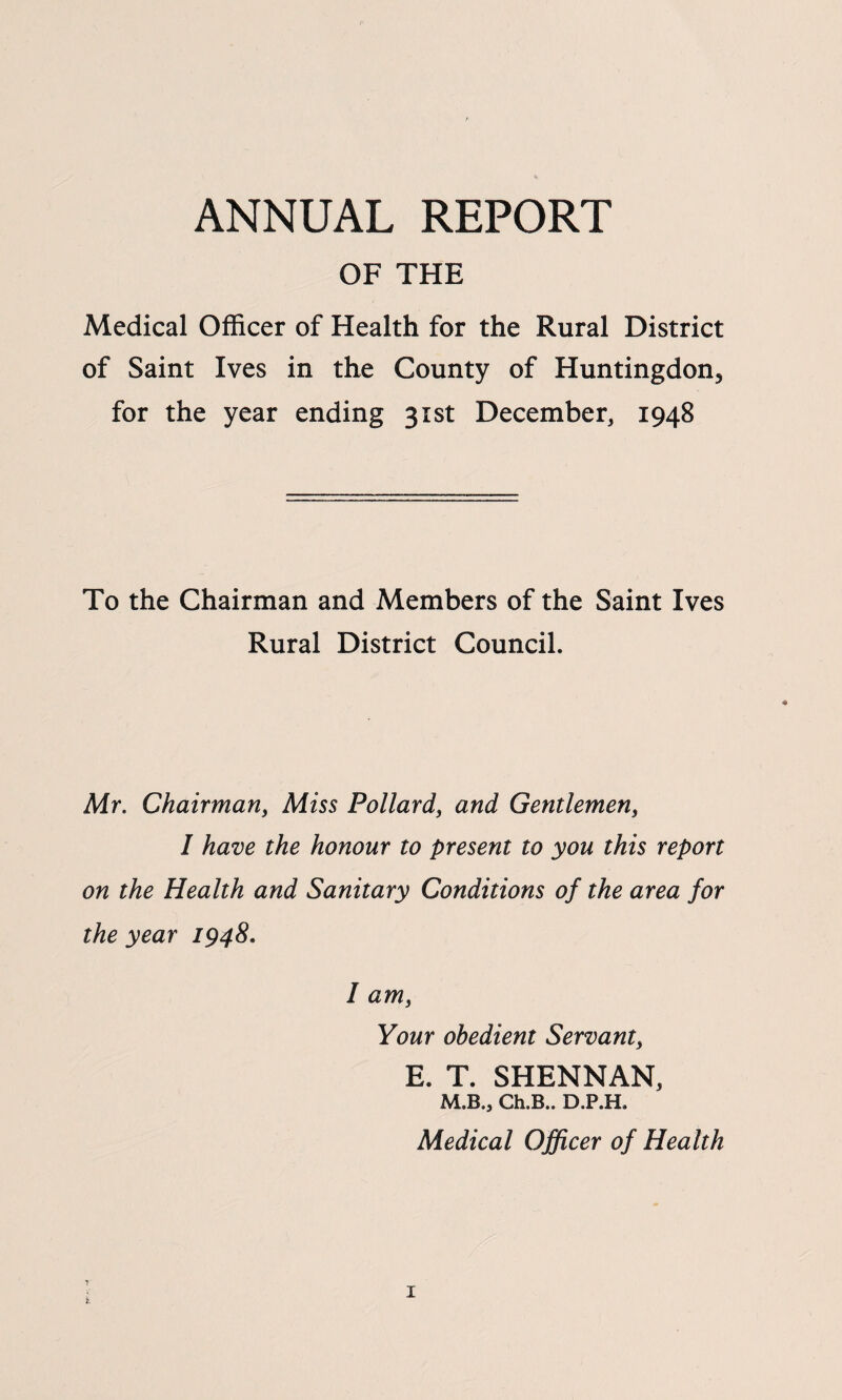 ANNUAL REPORT OF THE Medical Officer of Health for the Rural District of Saint Ives in the County of Huntingdon^ for the year ending 31st December, 1948 To the Chairman and Members of the Saint Ives Rural District Council. Mr. Chairman, Miss Pollard, and Gentlemen, I have the honour to present to you this report on the Health and Sanitary Conditions of the area for the year 1948. I am, Your obedient Servant, E. T. SHENNAN, M.B., Ch.B.. D.P.H. Medical Officer of Health