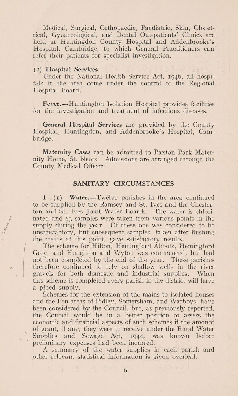 Medical, Surgical, Orthopaedic, Paediatric, Skin, Obstet¬ rical, Gynaecological, and Dental Out-patients’ Clinics are held at Huntingdon County Hospital and Addenbrooke’s Hospital, Cambridge, to which General Practitioners can refer their patients tor specialist investigation. (e) Hospital Services Under the National Health Service Act, 1946, all hospi¬ tals in the area come under the control of the Regional Hospital Board. Fever.-—-Huntingdon Isolation Hospital provides facilities for the investigation and treatment of infectious diseases. General Hospital Services are provided by the County Hospital, Huntingdon, and Addenbrooke’s Hospital, Cam¬ bridge. Maternity Cases can be admitted to Paxton Park Mater¬ nity Home, St. Neots. Admissions are arranged through the County Medical Officer. SANITARY CIRCUMSTANCES 1 (1) Water.—Twelve parishes in the area continued to be supplied by the Ramsey and St. Ives and the Chester¬ ton and St. Ives Joint Water Boards. The water is chlori¬ nated and 83 samples were taken from various points in the supply during the year. Of these one was considered to be unsatisfactory, but subsequent samples, taken after flushing the mains at this point, gave satisfactory results, The scheme for Hilton, Hemingford Abbots, Hemingford Grey, and Houghton and Wyton was commenced, but had not been completed by the end of the year. These parishes therefore continued to rely on shallow7 wells in the river gravels for both domestic and industrial supplies. When this scheme is completed every parish in the district will have a piped supply. Schemes for the extension of the mains to isolated houses and the Fen areas of Pidley, Somersham, and Warboys, have been considered by the Council, but, as previously reported, the Council would be in a better position to assess the economic and financial aspects of such schemes if the amount of grant, if any, they were to receive under the Rural Water Supplies and Sewage Act, 1944, was known before preliminary expenses had been incurred. A summary of the water supplies in each parish and other relevant statistical information is given overleaf.