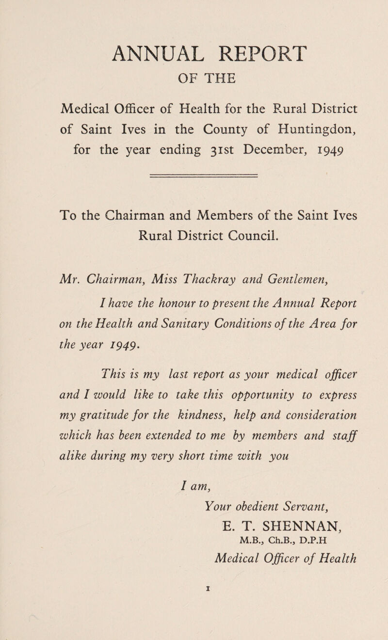 ANNUAL REPORT OF THE Medical Officer of Health for the Rural District of Saint Ives in the County of Huntingdon, for the year ending 31st December, 1949 To the Chairman and Members of the Saint Ives Rural District Council. Mr. Chairman^ Miss Thackray and Gentlemen, I have the honour to present the Annual Report on the Health and Sanitary Conditions of the Area for the year 1949. This is my last report as your medical officer and I would like to take this opportunity to express my gratitude for the kindness, help and consideration which has been extended to me by members and staff alike during my very short time with you I am. Your obedient Servant, E. T. SHENNAN, M.B., Ch.B., D.P.H Medical Officer of Health