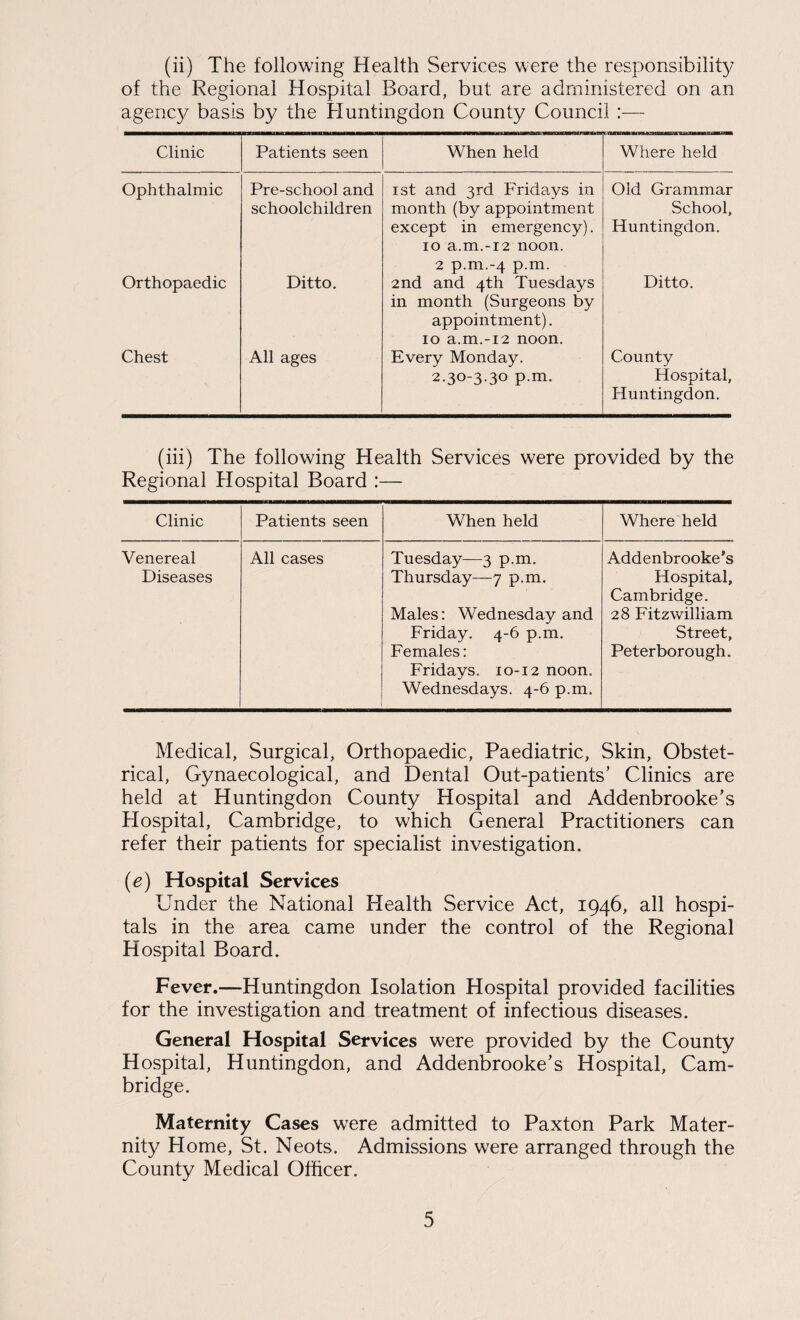 (ii) The following Health Services were the responsibilit}/ of the Regional Hospital Board, but are administered on an agenc}/ basis by the Huntingdon County Council Clinic Patients seen When held Where held Ophthalmic Pre-school and schoolchildren ist and 3rd Fridays in month (by appointment except in emergency). 10 a.m.-i2 noon. 2 p.m.-4 p.m. Old Grammar School, Huntingdon. Orthopaedic Ditto. 2nd and 4th Tuesdays in month (Surgeons by appointment). 10 a.m.-i2 noon. Ditto. Chest All ages Every Monday. 2.30-3-30 p-m. County Hospital, Huntingdon. (hi) The following Health Services were provided by the Regional Hospital Board :— Clinic Patients seen When held Where held Venereal Diseases All cases Tuesday—3 p.m. Thursday—7 p.m. Males; Wednesday and Friday. 4-6 p.m. Females: Fridays. 10-12 noon. Wednesdays. 4-6 p.m. Addenbrooke's Hospital, Cambridge. 28 Fitzwilliam Street, Peterborough. Medical, Surgical, Orthopaedic, Paediatric, Skin, Obstet¬ rical, Gynaecological, and Dental Out-patients’ Clinics are held at Huntingdon County Hospital and Addenbrooke’s Hospital, Cambridge, to which General Practitioners can refer their patients for specialist investigation. {e) Hospital Services Under the National Health Service Act, 1946, all hospi¬ tals in the area came under the control of the Regional Hospital Board. Fever.—Huntingdon Isolation Hospital provided facilities for the investigation and treatment of infectious diseases. General Hospital Services were provided by the County Hospital, Huntingdon, and Addenbrooke’s Hospital, Cam¬ bridge. Maternity Cases were admitted to Paxton Park Mater¬ nity Home, St. Neots. Admissions were arranged through the County Medical Officer.