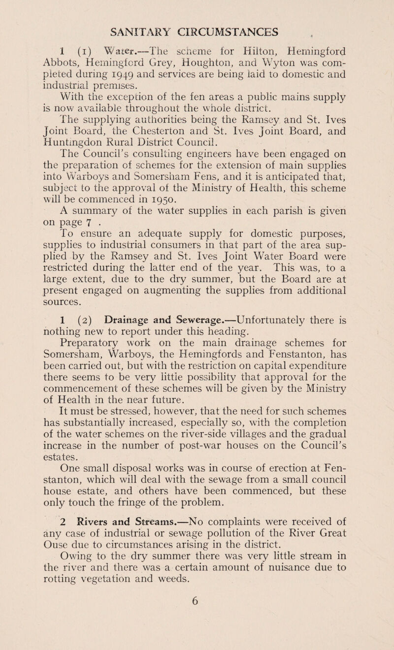SANITARY CIRCUMSTANCES 1 (i) Water.—The scheme for Hilton, Herningford Abbots, Heiningtord Grey, Houghton, and Vv'yton was com¬ pleted during 1949 and services are being laid to domestic and industrial premises. With the exception of the ten areas a public mains supply is now available throughout the whole district. The supplying authorities being the Ramsey and St. Ives Joint Board, the Chesterton and St. Ives Joint Board, and Huntingdon Rural District Council. The Council's consulting engineers have been engaged on the preparation of schemes for the extension of main supplies into VVarboys and Somersharn Fens, and it is anticipated that, subject to the approval of the Ministry of Health, this scheme will be commenced in 1950. A summ.ary of the water supplies in each parish is given on page 7 . To ensure an adequate supply for domestic purposes, supplies to industrial consumers in that part of the area sup¬ plied by the Ramsey and St. Ives Joint Water Board were restricted during the latter end of the year. This was, to a Ihrge extent, due to the dry summer, but the Board are at present engaged on augmenting the supplies from additional sources. 1 (2) Drainage and Sewerage.-—Unfortunately there is nothing new to report under this heading. Preparatory work on the main drainage schemes for Somersharn, Warboys, the Hemingfords and Fenstanton, has been carried out, but with the restriction on capital expenditure there seems to be very little possibility that approval for the commencement of these schemes will be given by the Ministry of Health in the near future. It must be stressed, however, that the need for such schemes has substantially increased, especially so, with the completion of the water schemes on the river-side villages and the gradual increase in the number of post-war houses on the Council's estates. One small disposal works was in course of erection at Fen¬ stanton, which will deal with the sewage from a small council house estate, and others have been commenced, but these only touch the fringe of the problem. 2 Rivers and Streams.—No complaints were received of any case of industrial or sewage pollution of the River Great Ouse due to circumstances arising in the district. Owing to the dry summer there was very little stream in the river and there was a certain amount of nuisance due to rotting vegetation and weeds.