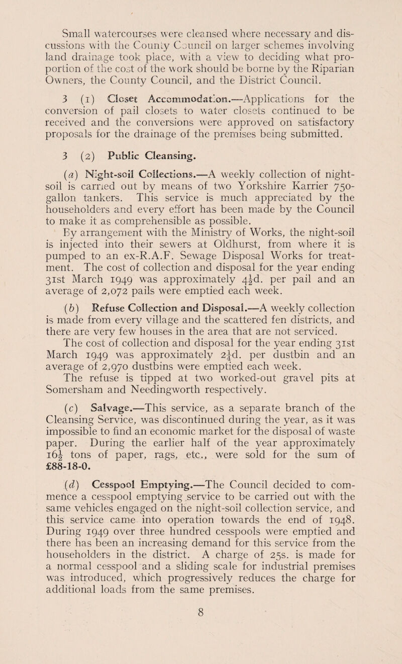 Small watercourses were cleansed where necessary and dis¬ cussions with the Counly Council on larger schemes involving land drainage took place, with a view to deciding what pro¬ portion of the coot of the work should be borne by the Riparian Owners, the County Council, and the District Council. 3 (i) Closet Accommodation.—Applications for the conversion of pail closets to water closets continued to be received and the conversions were approved on satisfactory proposals for the drainage of the premises being submitted. 3 (2) Public Cleansing. {a) Night-soil Collections.—A weekly collection of night- soil is earned out by means of two Yorkshire Karrier 750- gallon tankers. This service is much appreciated by the householders and every effort has been m^ade by the Council to make it as comprehensible as possible. By arrangement with the Ministry of Works, the night-soil is injected into their sew'ers at Oidhurst, from where it is pumped to an ex-R.A.F. Sewage Disposal Works for treat¬ ment. The cost of collection and disposal for the year ending 31st March 1949 was approximately 4jd. per pail and an average of 2,072 pails were emptied each week. (b) Refuse Collection and Disposal.—A weekly collection is made from every village and the scattered fen districts, and there are very few houses in the area that are not serviced. The cost of collection and disposal for the year ending 31st March 1949 was approximately 2jd. per dustbin and an average of 2,970 dustbins were emptied each week. The refuse is tipped at two workecl-out gravel pits at Somersham and Needingworth respectively. (c) Salvage.—This service, as a separate branch of the Cleansing Service, was discontinued during the year, as it was impossible to find an economic market for the disposal of waste paper. During the earlier half of the year approximately 16J tons of paper, rags, etc., were sold for the sum of £88-18-0. (d) Cesspool Emptying.—The Council decided to com- mehce a cesspool emptying service to be carried out with the same vehicles engaged on the night-soil collection service, and this service came into operation towards the end of 1948. During 1949 over three hundred cesspools were emptied and there has been an increasing demand for this service from the householders in the district. A charge of 25s. is made for a normal cesspool and a sliding scale for industrial premises was introduced, which progressively reduces the charge for additional loads from the same premises.