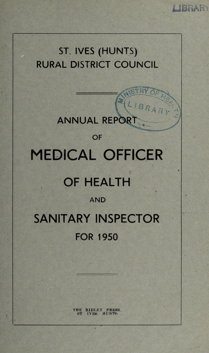 ST. IVES (HUNTS) RURAL DISTRICT COUNCIL = 1 $ ANNUAL OF % juj  * { MEDICAL OFFICER OF HEALTH & , AND SANITARY INSPECTOR FOR 1950 THE RIDLEY PRESS. 8T IVES HUNTS
